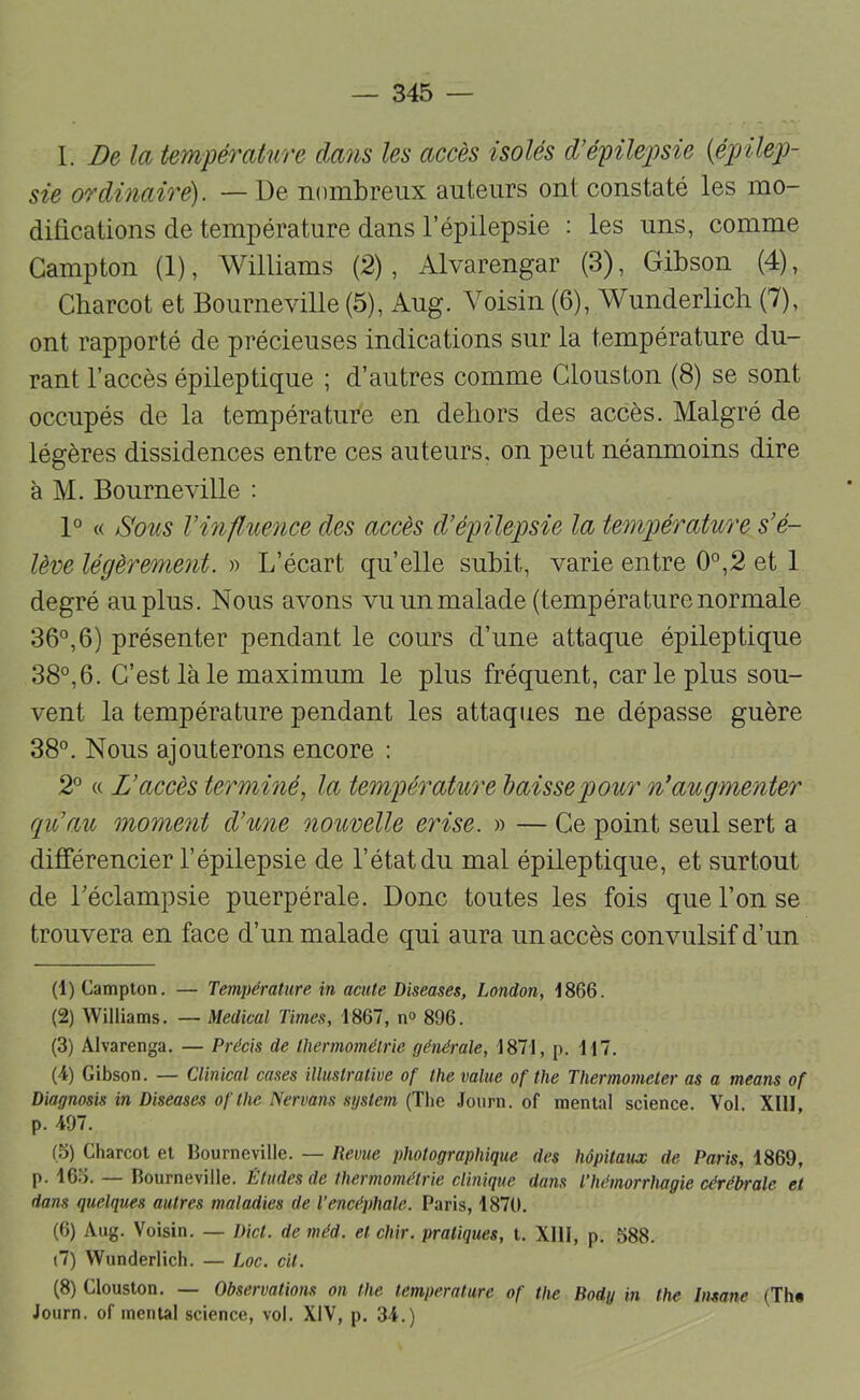 I. Delà température élans les accès isolés d’épilepsie {épilepi- sie ordinaire). — De nombreux auteurs ont constaté les mo- difications de température dans l’épilepsie : les uns, comme Gampton (1), Williams (2), Alvarengar (3), Gibson (4), Charcot et Bourneville (5), Aug. Voisin (6), Wunderlicb (7), ont rapporté de précieuses indications sur la température du- rant l’accès épileptique ; d’autres comme Glouston (8) se sont occupés de la température en dehors des accès. Malgré de légères dissidences entre ces auteurs, on peut néanmoins dire à M. Bourneville : 1° « Sous l’influence des accès d’épilepsie la température s’é- lève légèrement. » L’écart qu’elle subit, varie entre 0°,2 et 1 degré au plus. Nous avons vu un malade (température normale 36°,6) présenter pendant le cours d’une attaque épileptique 38°,6. G’est là le maximum le plus fréquent, car le plus sou- vent la température pendant les attaques ne dépasse guère 38°. Nous ajouterons encore : 2° « L’accès terminé, la teonpérature baisse pour n’augmenter qu’au mome7it d’une nouvelle erise. » — Ge point seul sert a différencier l’épilepsie de l’état du mal épileptique, et surtout de Léclampsie puerpérale. Donc toutes les fois que l’on se trouvera en face d’un malade qui aura un accès convulsif d’un (1) Campton. — Température in acute Diseuses, London, 1866. (2) Williams. — Medical Times, 1867, n<> 896. (3) Alvarenga. — Précis de thermométrie générale, 1871, p. H7. (4) Gibson. — Clinical cases illustrative of the value of the Thermometer as a means of Diagnosis in Diseuses of lhe Nervans System (The .lourn. of mental science. Vol. Xlll p. 497. (5) Charcot et llourneville. — Revue photographique des hôpitaux de Paris, 1869, p. 16.-). — Bourneville. Études de thermométrie clinique dans Thémorrlmgie cérébrale et dans quelques autres maladies de l’encéphale. Paris, 1870. (6) Aug. Voisin. — Dict. de méd. et chir. pratiques, t. XHI, p. 588. (7) Wunderlicb. — Loc. cit. (8) Glouston. — Observations on the température of the Body in the Insane (Th* Journ. of mental science, vol. XIV, p. 34.)