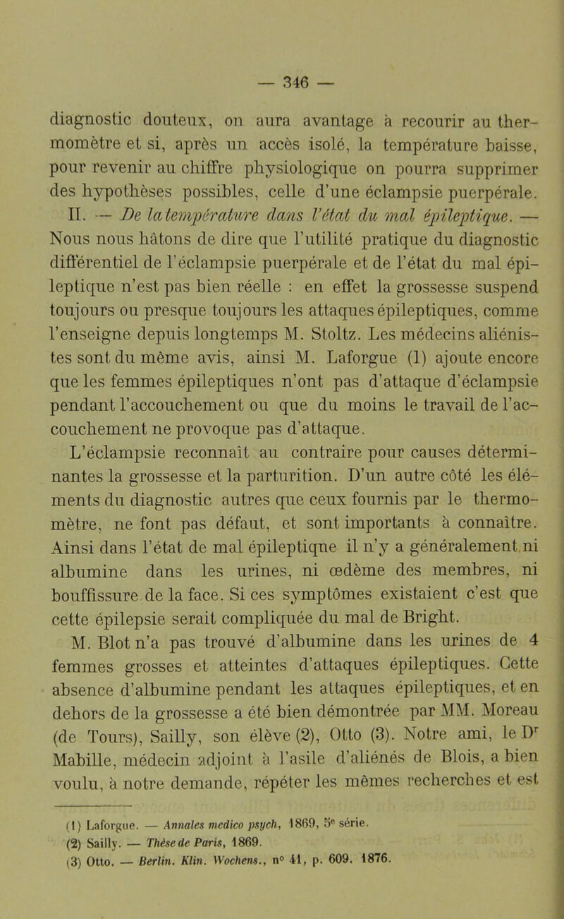 diagnostic douteux, on aura avantage à recourir au ther- momètre et si, après un accès isolé, la température baisse, pour revenir au chiffre physiologique on pourra supprimer des hypothèses possibles, celle d’une éclampsie puerpérale. II. — De latemjoérature claois Vétat du mal épileptique. — Nous nous hâtons de dire que l’utilité pratique du diagnostic difièrentiel de l’éclampsie puerpérale et de l’état du mal épi- leptique n’est pas bien réelle : en effet la grossesse suspend toujours ou presque toujours les attaques épileptiques, comme l’enseigne depuis longtemps M. Stoltz. Les médecins aliénis- tes sont du même avis, ainsi M. Laforgue (1) ajoute encore que les femmes épileptiques n’ont pas d’attaque d’éclampsie pendant l’accouchement ou que du moins le travail de l’ac- couchement ne provoque pas d’attaque. L’éclampsie reconnaît au contraire pour causes détermi- nantes la grossesse et la parturition. D’un autre côté les élé- ments du diagnostic autres que ceux fournis par le thermo- mètre, ne font pas défaut, et sont importants à connaître. Ainsi dans l’état de mal épileptique il n’y a généralement.ni albumine dans les urines, ni œdème des membres, ni bouffissure de la face. Si ces symptômes existaient c’est que cette épilepsie serait compliquée du mal de Bright. M. Blotn’a pas trouvé d’albumine dans les urines de 4 femmes grosses et atteintes d’attaques épileptiques. Cette absence d’albumine pendant les attaques épileptiques, et en dehors de la grossesse a été bien démontrée par MM. Moreau (de Tours), Sailly, son élève (2), Otto (3). Notre ami, le D’' Mabille, médecin adjoint à l’asile d’aliénés de Blois, a bien voulu, à notre demande, répéter les mêmes recherches et est (1) Laforgue. — Annales medico psych, 1869, série. (2) Sailly. — Thèse de Paris, 1869. ^3) Otto. — Berlin. Klin. Wochens., n<> 41, p. 609. 1876.