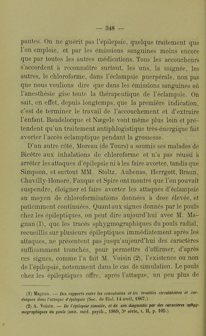 pailles. On ne guérit pas l’épilepsie, quelque traitement que l’on emploie, et par les émissions sanguines moins encore que par toutes les autres médications. Tous les accoucheurs s’accordent à reconnaître surtout, les uns, la saignée, les autres, le chloroforme, dans l’éclampsie puerpérale, non pas que nous voulions dire que dans les émissions sanguines où l’anesthésie gise toute la thérapeutique de l’éclampsie. On sait, en effet, depuis longtemps, que la première indication, c’est de terminer le travail de l’accouchement et d’extraire l’enfant. Baudelocque et Nægele vont même plus loin et pré- tendent qu’un traitement antiphlogistique très-énergique fait avorter l’accès éclamptique pendant la grossesse. D’un autre côté, Moreau (de Tours) a soumis ses malades de Bicêtre aux inhalations de chloroforme et n’a pas réussi à arrêter les attaques d’épilepsie ni à les faire avorter, tandis que Simpson, et surtout MM. Stoltz, Aubenas, Herrgott, Braun, Ghavilly-Honoré, Banque et Spire ont montré que l’on pouvait suspendre, éloigner et faire avorter les attaques d’éclampsie au moyen de chloroformisations données à dose élevée, et patiemment continuées. Quant aux signes donnés par le pouls chez les épileptiques, on peut dire aujourd’hui avec M. Ma- gnan (1), que les tracés sphygmographiques du pouls radial, recueillis sur plusieurs épileptiques immédiatement après les attaques, ne présentent pas jusqu’aujourd’hui des caractères suffisamment tranchés, pour permettre d’affirmer, d’après ces signes, comme l’a fait M. Voisin (2), l’existence ou non de l’épilepsie, notamment dans le cas de simulation. Le pouls chez les épileptiques offre, après l’attaque, un peu plus de (1) Magnan. — Des rapports entre les convulsions et les troubles circulatoires et car- diaques dans l’attaque d’épilepsie (Soc. de Biol. 14 avril, 1867.) (2) A. Voisin. — De l’épilepsie simulée, et de son diagnostic par des caractères sphyg- mographiques du pouls (ann. inéd. psych., 1869, b® série, l. II, p. 105.)