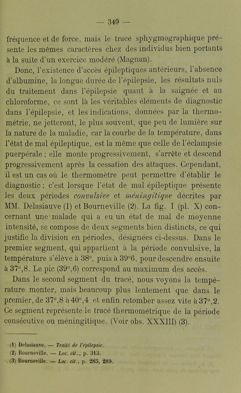 fréquence et de force, mais le tracé spliygmographique pré- sente les mêmes caractères chez des individus bien portants à la suite d’un exercice modéré (Magnan). Donc, l’existence d’accès épileptiques antérieurs, l’absence d’albumine, la longue durée de l’épilepsie, les résultats nuis du traitement dans l’épilepsie quant à la saignée et au chloroforme, ce sont là les véritables éléments de diagnostic dans l’épilepsie, et les indications, données par la thermo- métrie, ne jetteront, le plus souvent, que peu de lumière sur la nature de la maladie, car la courbe de la température, dans l’état de mal épileptique, est la même que celle de l’éclampsie puerpérale ; elle monte progressivement, s’arrête et descend progressivement après la cessation des attaques. Cependant, il est un cas où le thermomètre peut permettre d’établir le diagnostic ; c’est lorsque l’état de mal épileptique présente les deux périodes convulsive et méningitique décrites par MM. Delasiauve (1) et Bourneville (2). La fig. I (pl, X) con- cernant une malade qui a eu un état de mal de moyenne intensité, se compose de deux segments bien distincts, ce qui justifie la division en périodes, désignées ci-dessus. Dans le premier segment, qui appartient à la période convulsive, la température s’élève à 38°, puis à 39°6, pour descendre ensuite à 37°,8. Le pic (39°,6) correspond au maximum des accès. Dans le second segment du tracé, nous voyons la tempé- rature monter, mais beaucoup plus lentement que dans le premier, de 37°,8 à 40°,4 et enfin retomber assez vite à 37°,2. Ce segment représente le tracé tbermométrique de la période consécutive ou méningitique. (Voir obs. XXXIII) (3). (1) Delasiauve, — Trailé de l’épilepsie. (2) Bourneville, — Loc. cil., p. 313.