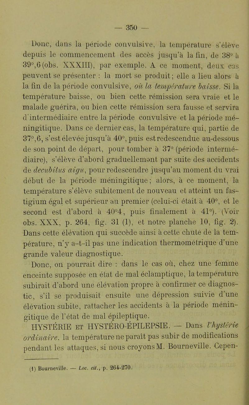 Donc, dans la période convulsive, la lenipéralure s’élève depuis le commencement des accès jusqu’à la lin, de 38*^ à 39^6 (obs. XXXIII), par exemple. A ce moment, deux cas peuvent se présenter : la mort se produit; elle a lieu alors à la Fin de la période convulsive, où la tem])érature baisse. Si la température baisse, ou bien cette rémission sera vraie et le malade guérira, ou bien cette rémission sera fausse et servira d'intermédiaire entre la période convulsive et la période iné- ningitique. Dans ce dernier cas, la température qui, partie de 37°, 6, s’est élevée jusqu’à 40°, puis est redescendue au-dessous de son point de départ, pour tomber à 37° (période intermé- diaire), s’élève d’abord graduellemant par suite des accidents de deciiMtus aigu, pour redescendre jusqu’au moment du vrai début de la période méningitique ; alors, à ce moment, la température s’élève subitement de nouveau et atteint un fas- tigium égal et supérieur au premier (celui-ci était à 40°, et le second est d’abord à 40°4, puis finalement à 41°). (Voir obs. XXX, p. 264, fig. 31 (1), et notre planche 10, fig. 2). Dans cette élévation qui succède ainsi à cette chute de la tem- pérature, n’y a-t-il pas une indication thermométrique d’une grande valeur diagnostique. Donc, on pourrait dire : dans le cas où, chez une femme enceinte supposée en état de mal éclamptique, la température subirait d’abord une élévation propre à confirmer ce diagnos- tic, s’il se produisait ensuite une dépression suivie d’une élévation subite, rattacher les accidents à la période ménin- gitique de l’état de mal épileptique. HYSTÉRIE ET HYSTÉRO-ÉPILEPSIE. — Dans l’hystérie ordinaire, la température ne paraît pas subir de modifications pendant les attaques, si nous croyonsM. Bourneville. Gepen-