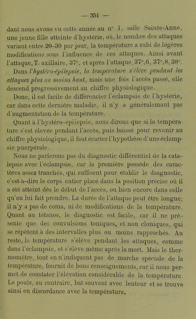 daiiL nous avons vu cette année au II” 1, salle Sainte-Anne, une jeune iille atteinte d’hystérie, où, le nombre des attaques variant entre 20-30 par jour, la température a subi de légères modifications sous l’infinence de ces attaques. Ainsi avant l’attaque, T. axillaire, 37°, et après l’attaque, 37°,6, 37°,8, 38°. Dans Vliystéro-é'pilei^sie, la temjJérature s’élève jyendant les attaques plus ou moins haut, mais une fois l’accès passé, elle descend progressivement au chiffre physiologique. Donc, il est facile de différencier l’éclampsie de l’hystérie, car dans cette dernière maladie, il n’y a généralemant pas d’augmentation de la température. Quant à l’hystéro-épiiepsie, nous dirons que si la tempéra- ture s’est élevée pendant l’accès, puis baissé pour revenir au chiffre physiologique, il faut écarter l’hypothèse d’une éclamp- sie puerpérale. Nous ne parlerons pas du diagnostic différentiel de la cata- lepsie avec l’éclampsie, car la première possède des carac- tères assez tranchés, qui suffisent pour établir le dsagnostic, c’est-à-dire le corps entier placé dans la position précise où il a été atteint dès le début de l’accès, ou bien encore dans celle qu’on lui fait prendre. La durée de l’attaque peut être longue; il n’y a pas de coma, ni de modifications de la température. Quant au tétanos, le diagnostic est facile, car il ne pré- sente que des convulsions toniques, et non cloniques, qui se répètent à des intervalles plus ou moins rapprochés. Au reste, la température s’élève pendant les attaques, comme dans l’éclampsie, et s’élève même après la mort. Mais le ther- momètre, tout en n’indiquant pas de marche spéciale de la température, fournit de bons renseignements, car il nous per- met de constater Télévation considérable de la température. Le pouls, au contraire, bat souvent avec lenteur et se trouve ainsi en discordance avec la température.