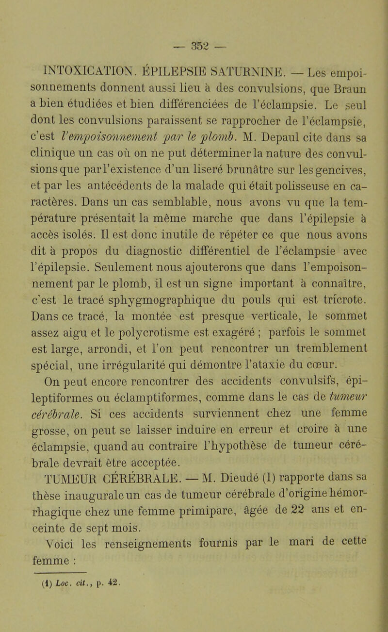 INTOXICATION. ÉPILEPSIE SATURNINE. — I .es empoi- sonnements donnent aussi lieu à des convulsions, que Braun a bien étudiées et bien différenciées de l’éclampsie. Le seul dont les convulsions paraissent se rapprocher de l’éclampsie, c’est Vem))oüonnement far le f)lomh. M. Depaul cite dans sa clinique un cas où on ne put déterminer la nature des convul- sions que par l’existence d’un liseré brunâtre sur les gencives, et par les antécédents de la malade qui était polisseuse en ca- ractères. Dans un cas semblable, nous avons vu que la tem- pérature présentait la même marche que dans l’épilepsie à accès isolés. Il est donc inutile de répéter ce que nous avons dit à propos du diagnostic différentiel de l’éclampsie avec l’épilepsie. Seulement nous ajouterons que dans l’empoison- nement par le plomb, il est un signe important à connaître, c’est le tracé sphygmographique du pouls qui est tricrote. Dans ce tracé, la montée est presque verticale, le sommet assez aigu et le polycrotisme est exagéré ; parfois le sommet est large, arrondi, et l’on peut rencontrer un tremblement spécial, une irrégularité qui démontre l’ataxie du cœur. On peut encore rencontrer des accidents convulsifs, épi- leptiformes ou éclamptiformes, comme dans le cas de tumeicr cérébrale. Si ces accidents surviennent chez une femme grosse, on peut se laisser induire en erreur et croire à une éclampsie, quand au contraire l’hypothèse de tumeur céré- brale devrait être acceptée. TUMEUR CÉRÉBRALE. — M. Dieudé (1) rapporte dans sa thèse inaugurale un cas de tumeur cérébrale d’origine hémor- rhagique chez une femme primipare, âgée de 22 ans et en- ceinte de sept mois. Voici les renseignements fournis par le mari de cette femme :