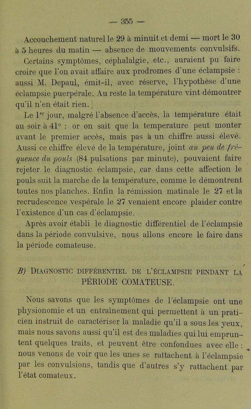 Accoucliement naturel le 29 à minuit et demi — mort le 30 à 5 heures du matin — absence de mouvements convulsifs. Certains symptômes, céphalalgie, etc., auraient pu faire croire que l’on avait affaire aux prodromes d’une éclampsie : aussi M. Depaul, émit-il, avec réserve, l’hypothèse d’une éclampsie puerpérale. Au reste la température vint démontrer qu’il n’en était rien. ] Le jour, malgré l’absence d’accès, la température était au soir à 4P : or on sait que la température peut monter avant le premier accès, mais pas à un chiffre aussi élevé. Aussi ce chiffre élevé de la température, joint au peu de fré- quence du pouls (84 pulsations par minute), pouvaient faire rejeter le diagnostic éclampsie, car dans cette affection le pouls suit la marche de la température, comme le démontrent toutes nos planches. Enfin la rémission matinale le 27 et la recrudescence vespérale le 27 venaient encore plaider contre l’existence d’un cas d’éclampsie. Après avoir établi le diagnostic différentiel de l’éclampsie dans la période convulsive, nous allons encore le faire dans la période comateuse. B) Diagnostic différentiel de l’éclampsie pendant la PÉRIODE COMATEUSE. Nous savons que les symptômes de Péclampsie ont une physionomie et un entraînement qui permettent à un prati- cien instruit de caractériser la maladie qu’il a sous les yeux, mais nous savons aussi qu’il est des maladies qui lui emprun- tent quelques traits, et peuvent être confondues avec elle : nous venons de voir que les unes se rattachent à l’éclampsie par les convulsions, tandis que d’autres s’y rattachent par l’état comateux.