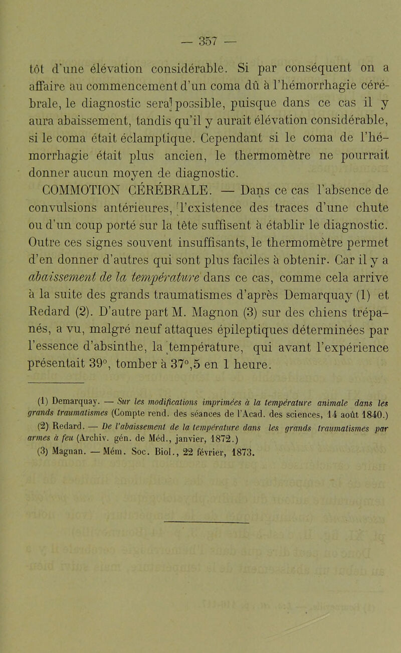 tôt d’une élévation considérable. Si par conséquent on a affaire au commencement d’un coma dû à l’hémorrhagie céré- brale, le diagnostic sera] possible, puisque dans ce cas il y aura abaissement, tandis qu’il y aurait élévation considérable, si le coma était éclamptique. Cependant si le coma de l’hé- morrhagie était plus ancien, le thermomètre ne pourrait donner aucun moyen de diagnostic. COMMOTION CÉRÉBRALE. —Dans ce cas l’absence de % convulsions antérieures, d’existence des traces d’une chute ou d’un coup porté sur la tête suffisent à établir le diagnostic. Outre ces signes souvent insuffisants, le thermomètre permet d’en donner d’autres qui sont plus faciles à obtenir. Car il y a cibaissement de la tem'pérature ce cas, comme cela arrive à la suite des grands traumatismes d’après Demarquay (1) et Redard (2). D’autre part M. Magnon (3) sur des chiens trépa- nés, a vu, malgré neuf attaques épileptiques déterminées par l’essence d’absinthe, la Température, qui avant l’expérience présentait 39°, tomber à 37°,5 en 1 heure. (1) Demarquay. — Sur les modifications imprimées à la température animale dans les grands traumatismes (Compte rend, des séances de l’Acad. des sciences, 14 août 1840.) (2) Redard. — De l’abaissement de la température dans les grands traumatismes par armes à feu (Archiv. gén. de Méd., janvier, 1872.) (3) Magnan. — Mém. Soc. Biol., 22 février, 1873.