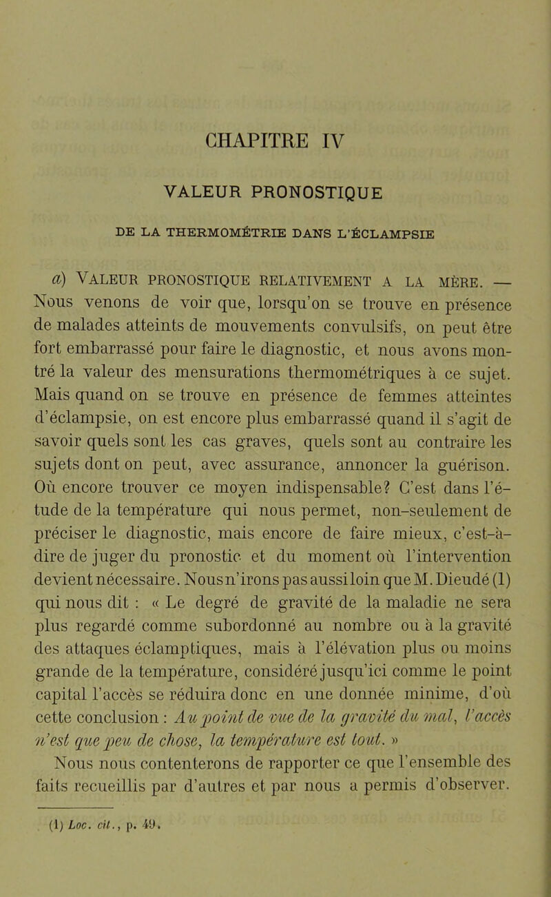 VALEUR PRONOSTIQUE DE LA THERMOMÉTRIE DANS L’ÉCLAMPSIE a) Valeur pronostique relativement a la mère. — Nous venons de voir que, lorsqu’on se trouve en présence de malades atteints de mouvements convulsifs, on peut être fort embarrassé pour faire le diagnostic, et nous avons mon- tré la valeur des mensurations tbermométriques à ce sujet. Mais quand on se trouve en présence de femmes atteintes d’éclampsie, on est encore plus embarrassé quand il s’agit de savoir quels sont les cas graves, quels sont au contraire les sujets dont on peut, avec assurance, annoncer la guérison. Où encore trouver ce moyen indispensable? C’est dans l’é- tude de la température qui nous permet, non-seulement de préciser le diagnostic, mais encore de faire mieux, c’est-à- dire de juger du pronostic et du moment où l’intervention devient nécessaire. Nousn’irons pas aussiloin que M. Dieudé (1) qui nous dit : « Le degré de gravité de la maladie ne sera plus regardé comme subordonné au nombre ou à la gravité des attaques éclamptiques, mais à l’élévation plus ou moins grande de la température, considéré jusqu’ici comme le point capital l’accès se réduira donc en une donnée minime, d’où cette conclusion : Au'point de 'oue de la gra'oüé du 'mal, l’accès n’est que peu de chose, la température est tout. » Nous nous contenterons de rapporter ce que l’ensemble des faits recueillis par d’autres et par nous a permis d’observer.