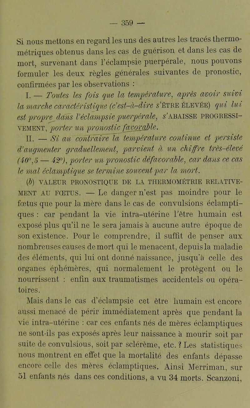Si nous mettons en regard les uns des autres les tracés thermo- métriques obtenus dans les cas de guérison et dans les cas de mort, survenant dans l’éclampsie puerpérale, nous pouvons formuler les deux règles générales suivantes de pronostic, confirmées par les observations : P _ Toutes les fois que la temqqémture, a^rès avoir suivi la marche caractéristique (c’est-à-dire 5’êtbe élevée) cqui lui est 'pro'pre dans Véclam'psie puerqoérale, 5’abaisse progressi- vement, qiorter un fronostic fœmrÿdole. n. — au contraire la température continue et persiste d’augmenter graduellement^ parvient à un chiffre très-élevé (4-0^, S — 4^°j, porter un pronostic défavorable^ car dans ce cas le mal éclamptique se termine souvent par la mort. {h) VALEUR PRONOSTIQUE DE LA THERMOMÉTRIE RELATIVE- MENT AU FŒTUS. — Le danger n’est pas moindre pour le foetus que pour la mère dans le cas de convulsions éclampti- ques : car pendant la vie intra-utérine Têtre humain est exposé plus qu’il ne le sera jamais à aucune autre époque de son existence. Pour le comprendre, il suffit de penser aux nombreuses causes de mort qui le menacent, depuis la maladie des éléments, qui lui ont donné naissance, jusqu'à celle des organes éphémères, qui normalement le protègent ou le nourrissent : enfin aux traumatismes accidentels ou opéra- toires. Mais dans le cas d’éclampsie cet être humain est encore aussi menacé de périr immédiatement après que pendant la vie intra-utérine : car ces enfants nés de mères éclamptiques ne sont-ils pas exposés après leur naissance à mourir soit par suite de convulsious, soit par sclérème, etc. ? Les statistiques nous montrent en effet que la mortalité des enfants dépasse encore celle des mères éclamptiques. Ainsi Merriman, sur 51 enfants nés dans ces conditions, a vu 34 morts. Scanzoni,