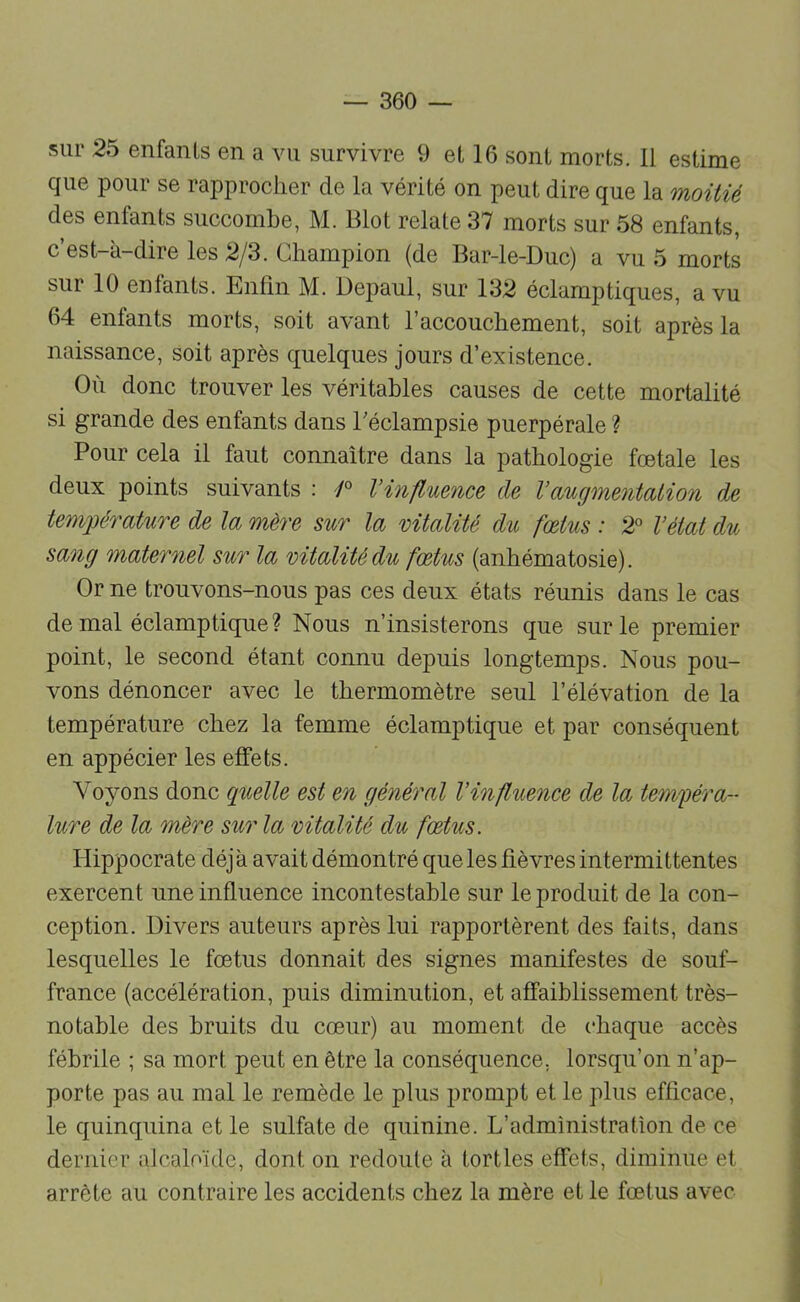 sur 25 enfants en a vu survivre 9 et 16 sont morts. 11 estime que pour se rapprocher de la vérité on peut dire que la moitié des enfants succombe, M. Blot relate 37 morts sur 58 enfants, c’est-à-dire les 2/3. Champion (de Bar-le-Duc) a vu 5 morts sur 10 enfants. Enfin M. Depaul, sur 132 éclamptiques, a vu 64 enfants morts, soit avant l’accouchement, soit après la naissance, soit après quelques jours d’existence. Où donc trouver les véritables causes de cette mortalité si grande des enfants dans Téclampsie puerpérale ? Pour cela il faut connaître dans la pathologie foetale les deux points suivants : Vinfluence de Vœugmejüalion de température de la mère sur la vitalité du fœtus : 2° l’état du sang maternel sur la vitalité du fœtus (anhématosie). Or ne trouvons-nous pas ces deux états réunis dans le cas de mal éclamptique ? Nous n’insisterons que sur le premier point, le second étant connu depuis longtemps. Nous pou- vons dénoncer avec le thermomètre seul l’élévation de la température chez la femme éclamptique et par conséquent en appécier les effets. Voyons donc quelle est en général l’influence de la tempéra- lure de la mère sur la vitalité du fœtus. Hippocrate déjà avait démontré que les fièvres intermittentes exercent une influence incontestable sur le produit de la con- ception. Divers auteurs après lui rapportèrent des faits, dans lesquelles le fœtus donnait des signes manifestes de souf- france (accélération, puis diminution, et affaiblissement très- notable des bruits du cœur) au moment de chaque accès fébrile ; sa mort peut en être la conséquence, lorsqu’on n’ap- porte pas au mal le remède le plus prompt et le plus efficace, le quinquina et le sulfate de quinine. L’administration de ce dernier alcaloïde, dont on redoute à tortles effets, diminue et arrête au contraire les accidents chez la mère et le fœtus avec