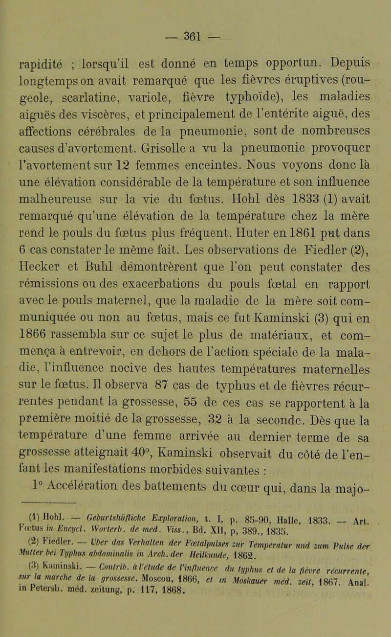rapidité ; lorsqu’il est donné en temps opportun. Depuis longtemps on avait remarqué que les fièvres éruptives (rou- geole, scarlatine, variole, fièvre typhoïde), les maladies aiguës des viscères, et principalement de l’entérite aiguë, des afîections cérébrales de la pneumonie, sont de nombreuses causes d’avortement. Grisolle a vu la pneumonie provoquer l’avortement sur 12 femmes enceintes. Nous voyons donc là une élévation considérable de la température et son influence malheureuse sur la vie du foetus. Hobl dès 1833 (1) avait remarqué qu’une élévation de la température chez la mère rend le pouls du fœtus plus fréquent. Huter en 1861 put dans 6 cas constater le même fait. Les observations de Fiedler (2), Hecker et Bubl démontrèrent que l’on peut constater des rémissions ou des exacerbations du pouls fœtal en rapport avec le pouls maternel, que la maladie de la mère soit com- muniquée ou non au fœtus, mais ce fut Kaminski (3) qui en 1866 rassembla sur ce sujet le plus de matériaux, et com- mença à entrevoir, en dehors de l’action spéciale de la mala- die, l’influence nocive des hautes températures maternelles sur le fœtus. Il observa 87 cas de typhus et de fièvres récur- rentes pendant la grossesse, 55 de ces cas se rapportent à la première moitié de la grossesse, 32 à la seconde. Dès que la température d’une femme arrivée au dernier terme de sa grossesse atteignait 40°, Kaminski observait du côté de l’en- fant les manifestations morbides suivantes : 1° Accélération des battements du cœur qui, dans la majo- (1) Hohl. — Geburtshüfliche Exploration, t. I, p. 85-90, Halle, 1833. — Art. Fœtus in Encycl. Worlerb. de med. Viss., Bd. XH, p, 389., 1835. (2) Fiedler. — über dos Verhalten der Fœlalpulses zur Temperalur und zim Puise der Muller bel Typhus abdominalis in Arch.der Heilkunde, 1862. (3) Kaminski. — Conlrib. àl’étude de l’influence du typhus et de la fièvre récurrente, sur la marche delà grossesse. Moscou, 1866, et tn Moskauer méd. zeit, 1867 Anal inPetersb. méd. zeitung, p. 117, 1868.