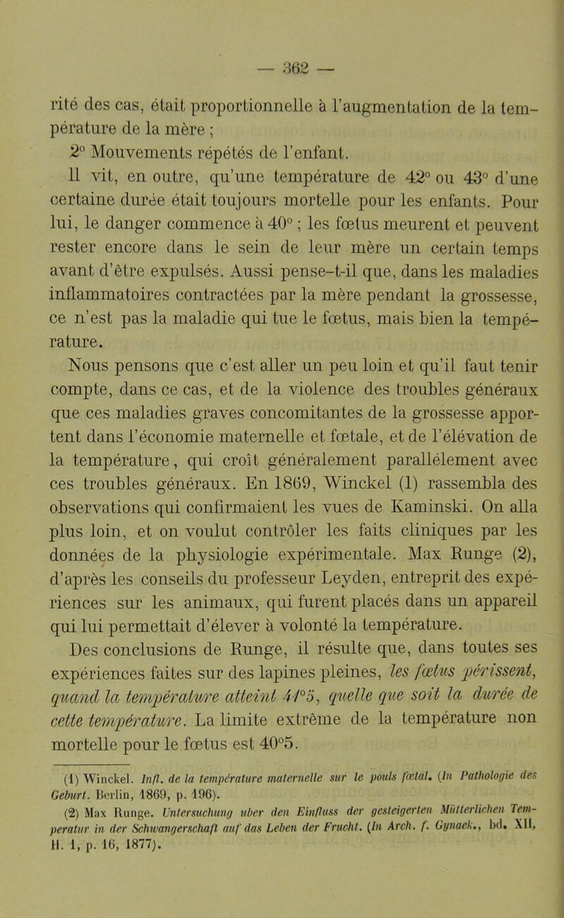 rité des cas, était proportionnelle à l’augmentation de la tem- pérature de la mère ; 2'^ Mouvements répétés de l’enfant. 11 vit, en outre, qu’une température de 42 ou 43 d’une certaine durée était toujours mortelle pour les enfants. Pour lui, le danger commence à 40° ; les fœtus meurent et peuvent rester encore dans le sein de leur mère un certain temps avant d’être expulsés. Aussi pense-t-il que, dans les maladies inflammatoires contractées par la mère pendant la grossesse, ce n’est pas la maladie qui tue le fœtus, mais bien la tempé- rature. Nous pensons que c’est aller un peu loin et qu’il faut tenir compte, dans ce cas, et de la violence des troubles généraux que ces maladies graves concomitantes de la grossesse appor- tent dans l’économie maternelle et fœtale, et de l’élévation de la température, qui croît généralement parallèlement avec ces troubles généraux. En 1869, Winckel (1) rassembla des observations qui confirmaient les vues de Kaminski. On alla plus loin, et on voulut contrôler les faits cliniques par les données de la physiologie expérimentale. Max Runge (2), d’après les conseils du professeur Leyden, entreprit des expé- riences sur les animaux, qui furent placés dans un appareil qui lui permettait d’élever à volonté la température. Des conclusions de Runge, il résulte que, dans toutes ses expériences faites sur des lapines pleines, les fœtus périssent, quand la température atteint 4/°5, quelle que soit la durée de cette température. La limite extrême de la température non mortelle pour le fœtus est 40°5. (1) Winckel. Inll. de la température maternelle sur le pouls fœtal, {lu Pathologie des Geburt. Berlin, 1869, p. 196). (2) Max Runge. Untersuchimg uber den Einftuss der gesteigerten Miitterlichen Tem- peratur in der Schtvangerschafl auf das Leben der Frucht. {In Arch. f. Gynaek., bd. Xll, H. i, p. 16, 1877).