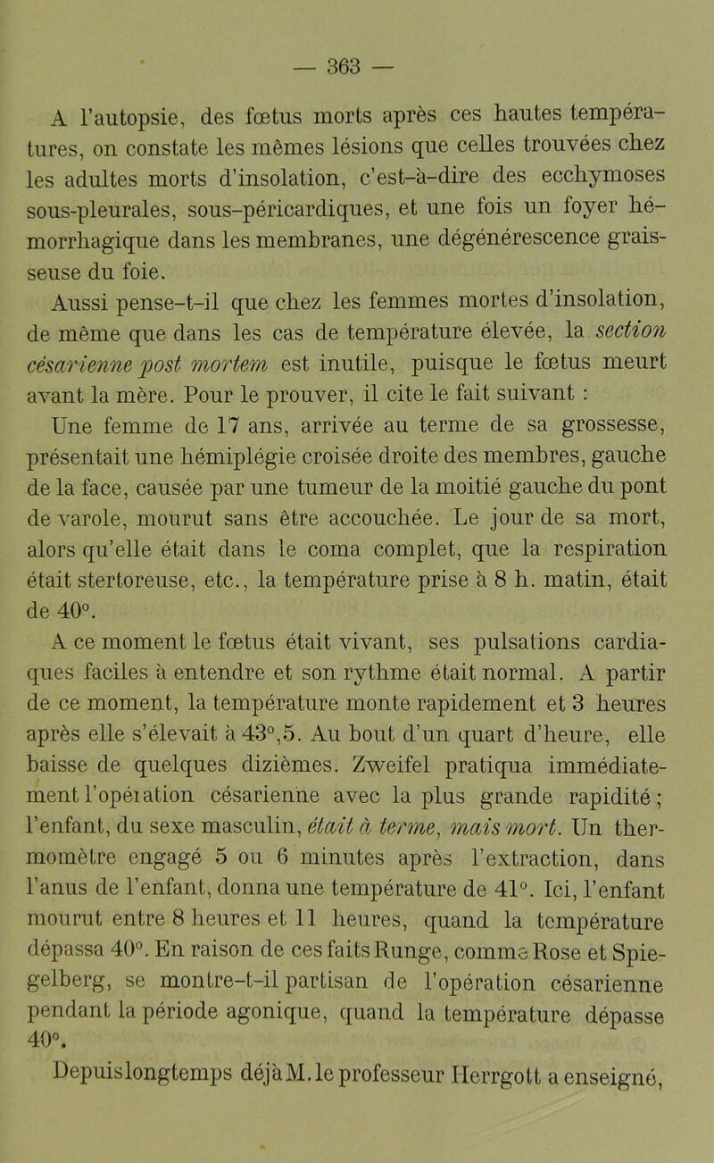 A l’autopsie, des foetus morts après ces hautes tempéra- tures, on constate les mêmes lésions que celles trouvées chez les adultes morts d’insolation, c’est-à-dire des ecchymoses sous-pleurales, sous-péricardiques, et une fois un foyer hé- morrhagique dans les membranes, une dégénérescence grais- seuse du foie. Aussi pense-t-il que chez les femmes mortes d’insolation, de même que dans les cas de température élevée, section césariemie post mortem est inutile, puisque le foetus meurt avant la mère. Pour le prouver, il cite le fait suivant : Une femme de 17 ans, arrivée au terme de sa grossesse, présentait une hémiplégie croisée droite des membres, gauche de la face, causée par une tumeur de la moitié gauche du pont de varole, mourut sans être accouchée. Le jour de sa mort, alors qu’elle était dans le coma complet, que la respiration était stertoreuse, etc., la température prise à 8 h. matin, était de 40°. A ce moment le foetus était vivant, ses pulsations cardia- ques faciles à entendre et son rythme était normal. A partir de ce moment, la température monte rapidement et 3 heures après elle s’élevait à 43°,5. Au bout d’un quart d’heure, elle baisse de quelques dizièmes. Zv^eifel pratiqua immédiate- ment l’opéiation césarienne avec lapins grande rapidité; l’enfant, du sexe masculin, était à terme^ mais mort. Un ther- momètre engagé 5 ou 6 minutes après l’extraction, dans l’anus de l’enfant, donna une température de 41°. Ici, l’enfant mourut entre 8 heures et 11 heures, quand la température dépassa 40°. En raison de ces faits Runge, comme Rose et Spie- gelberg, se montre-t-il partisan de l’opération césarienne pendant la période agonique, quand la température dépasse 40°. Uepuislongtemps déjàM. le professeur Ilerrgolt a enseigné.