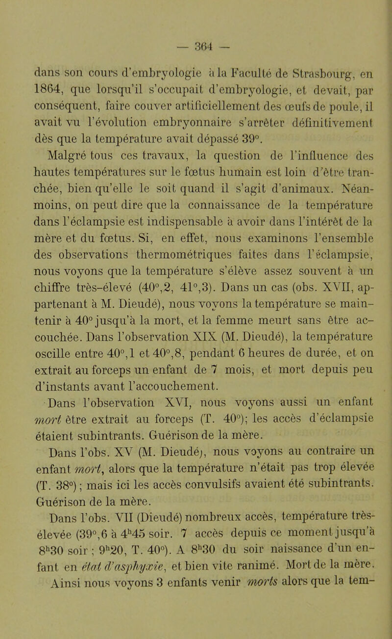 dans son cours d’embryologie iiia Faculté de Strasbourg, en 1864, que lorsqu’il s’occupait d’embryologie, et devait, par conséquent, faire couver artificiellement des œufs de poule, il avait vu l’évolution embryonnaire s’arrêter délinitivemeni dès que la température avait dépassé 39°. Malgré tous ces travaux, la question de l’influence des hautes températures sur le fœtus humain est loin d'être tran- chée, bien qu’elle le soit quand il s’agit d’animaux. Néan- moins, on peut dire que la connaissance de la température dans l’éclampsie est indispensable à avoir dans l’intérêt de la mère et du fœtus. Si, en effet, nous examinons l’ensemble des observations thermométriques faites dans l’éclampsie, nous voyons que la température s’élève assez souvent à un chiffre très-élevé (40°,2, 41°,3). Dans un cas (ohs. XVII, ap- partenant à M. Dieudé), nous voyons la température se main- tenir à 40° jusqu’à la mort, et la femme meurt sans être ac- couchée. Dans robservation XIX (M. Dieudé), la température oscille entre 40°, 1 et 40°,8, pendant 6 heures de durée, et on extrait au forceps un enfant de 7 mois, et mort depuis peu d’instants avant l’accouchement. Dans l’observation XVI, nous voyons aussi un enfant mort être extrait au forceps (T. 40°); les accès d’éclampsie étaient subintrants. Guérison de la mère. Dans l’obs. XV (M. Dieudé;, nous voyons au contraire un enfant mort^ alors que la températmœ n’était pas trop élevée (T. 38°) ; mais ici les accès convulsifs avaient été subintrants. Guérison de la mère. Dans l’obs. VII (Dieudé) nombreux accès, température très- élevée (39°, 6 à 4M5 soir. 7 accès depuis ce moment jusqu’à 8‘30 soir ; 9’'20, T. 40°). A 8‘’30 du soir naissance d’un en- fant en état (L'asphyxie, et bien vite ranimé. Mort de la mère. Ainsi nous voyons 3 enfants venir morts alors que la tem-