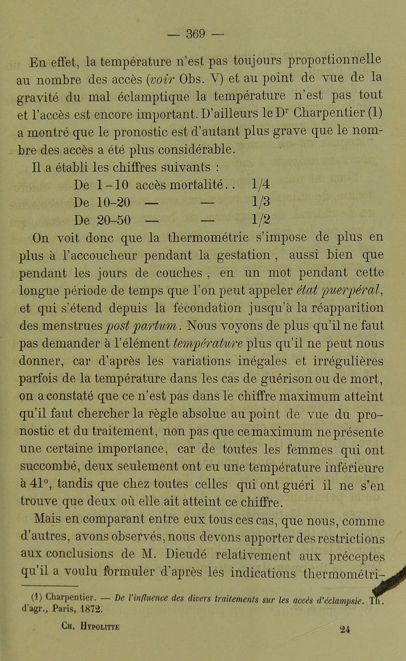 En effet, la température n’est pas toujours proportionnelle au nombre des accès {^oir Obs. V) et au point de vue de la gravité du mal éclamptique la température n’est pas tout et l’accès est encore important. D’ailleurs leD^’ Charpentier (1) a montré que le pronostic est d’autant plus grave que le nom- bre des accès a été plus considérable. Il a établi les chiffres suivants : On voit donc que la thermométrie s’impose de plus en plus à l’accoucheur pendant la gestation , aussi bien que pendant les jours de couches , en un mot pendant cette longue période de temps que l’on peut appeler état ferai^ et qui s’étend depuis la fécondation jusqu’à la réapparition des mQTisivVies fost partum. Nous voyons de plus qu’il ne faut pas demander à l’élément température plus qu’il ne peut nous donner, car d’après les variations inégales et irrégulières parfois de la température dans les cas de guérison ou de mort, on a constaté que ce n’est pas dans le chiffre maximum atteint qu’il faut chercher la règle absolue au point de vue du pro- nostic et du traitement, non pas que ce maximum ne présente une certaine importance, car de toutes les femmes qui ont succombé, deux seulement ont eu une température inférieure à 41°, tandis que chez toutes celles qui ont guéri il ne s’en trouve que deux où elle ait atteint ce chiffre. Mais en comparant entre eux tous ces cas, que nous, comme d’autres, avons observés, nous devons apporter des restrictions aux conclusions de M. Dieudé relativement aux préceptes qu’il a voulu formuler d’après les indications thermométi (1) Charpentier. De l influence des divers truitenienls sur les accès d’éclampsie. 1 d’agr., Paris, 1872. Ch. Hypoutte De 1-10 accès mortalité.. 1/4 De 10-20 De 20-50 1/3 1/2