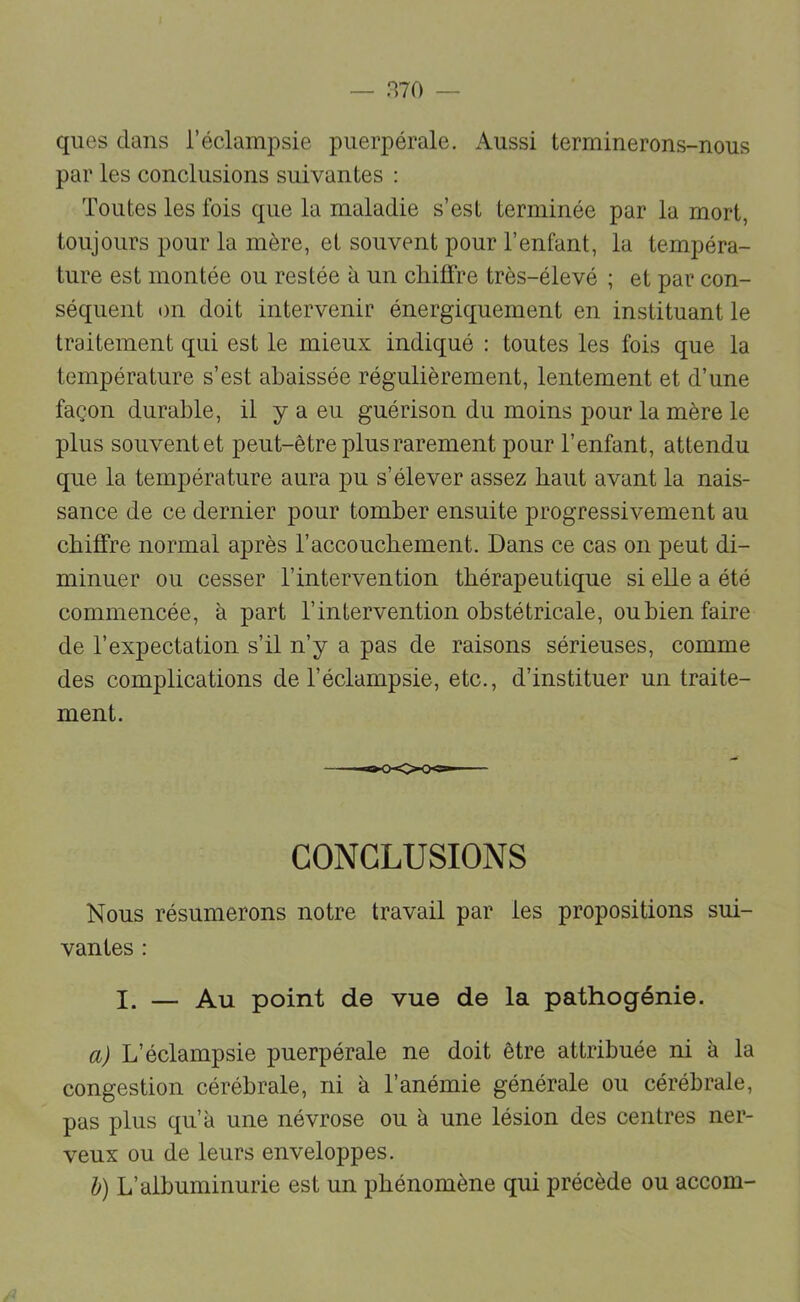 ques clans l’éclampsie puerpérale. Aussi terminerons-nous par les conclusions suivantes : Toutes les fois que la maladie s’est terminée par la mort, toujours pour la mère, et souvent pour l’enfant, la tempéra- ture est montée ou restée a un chiffre très-élevé ; et par con- séquent on doit intervenir énergiquement en instituant le traitement qui est le mieux indiqué : toutes les fois que la température s’est abaissée régulièrement, lentement et d’une façon durable, il y a eu guérison du moins pour la mère le plus souvent et peut-être plus rarement pour l’enfant, attendu que la température aura pu s’élever assez haut avant la nais- sance de ce dernier pour tomber ensuite progressivement au chiffre normal après l’accouchement. Dans ce cas on peut di- minuer ou cesser l’intervention thérapeutique si elle a été commencée, à part l’intervention obstétricale, oubien faire de l’expectation s’il n’y a pas de raisons sérieuses, comme des complications de l’éclampsie, etc., d’instituer un traite- ment. CONCLUSIONS Nous résumerons notre travail par les propositions sui- vantes : I. — Au point de vue de la pathogénie. a) L’éclampsie puerpérale ne doit être attribuée ni à la congestion cérébrale, ni à l’anémie générale ou cérébrale, pas plus qu’à une névrose ou à une lésion des centres ner- veux ou de leurs enveloppes. h) L’albuminurie est un phénomène qui précède ou accom-