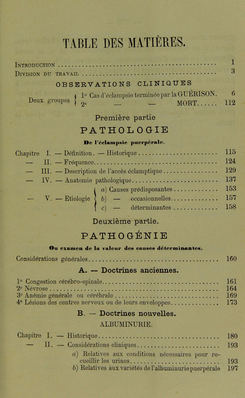 TABLE DES MATIÈRES. Introduction ^ Division du travail ^ OBSERVATIONS CLINIQUES ( 1° Cas d’éclampsie terminée par la GUÉRISON. 6 Deux groupes j _ _ MORT 112 Première partie PATHOLOGIE Ue l’éclampsie puerpérale. Chapitre I. —Définition.—Historique 115 — II. — Fréquence 124 — III. — Description de l’accès éclamptique 129 — IV. — Anatomie pathologique 137 !a) Causes prédisposantes 153 h) — occasionnelles 157 c) — déterminantes 158 Deuxième partie. PATHOGÉNIE Ou examen de la valeur des causes déterminantes. Considérations générales 160 A. “ Doctrines anciennes. 1° Congestion cérébro-spinale 161 2° Névrose 164 3° Anémie générale ou cérébrale 169 4° Lésions des centres nerveux ou de leurs enveloppes 173 B. — Doctrines nouvelles. ALBUMINURIE. Chapitre I. — Historique 180 — II. — Considérations cliniques 193 a) Relatives aux conditions nécessaires pour re- cueillir les urines 193 b) Relatives aux variétés de l’albuminurie puerpérale 197