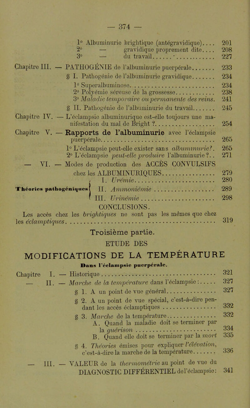 1® Albuminurie briglitique (antégravidique)..,. 201 2*' — gravidique proprement dite.... 208 3° — du travail • 227 Chapitre III. — PATlIüGÉNIE de l’albuminurie puerpérale 233 S I. Pathogénie de l’albuminurie gravidique 234 1° Superalbuminose 234 2® Polyémie séreuse de la grossesse 238 3° Maladie temporaire oupermanenle des reins. 241 S II. Patliogénie de l’albuminurie du travail 245 Chapitre IV. — L’éclampsie albuminurique est-elle toujours une ma- nifestation du mal de Bright ? 254 Chapitre V. — Rapports de ralbuminurie avec l’éclampsie puerpérale 265 1° L’éclampsie peut-elle exister sans albuminurie?. 265 2° L’éclampsie peut-elle produire l’albuminurie?.. 271 — VI. — Modes de production des ACCÈS CONVULSIFS chez les ALBUMINURIQUES 279 i I. Urémie 280 Théories pathogéniqiics 1 H. Ammoniémie 289 ' III. Urinémie 298 CONCLUSIONS. Les accès chez les hrightiques ne sont pas les mêmes que chez les éclamptiques 319 Troisième partie. ETUDE DES MODIFICATIONS DE LA TEMPÉRATURE Uans l’éclantpsie puerpérale. Chapitre I. — Historique 321 — n. — Marche de la température dans l’éclampsie : 327 § 1. A un point de vue général 327 g 2. A un point de vue spécial, c’est-à-dire pen- dant les accès éclamptiques 332 g 3. Marche de la température 332 A. Quand la maladie doit se terminer par la quérison 334 B. Quand elle doit se terminer par la mort 335 g 4. Théories émises pour expliquer ^élévation, c’est-à-dire la marche de la température 136 — 111. — VALEUR de la thermométrie an goint de vue du DIAGNOSTIC DIFFÉRENTIEL de l’éclampsie: 341
