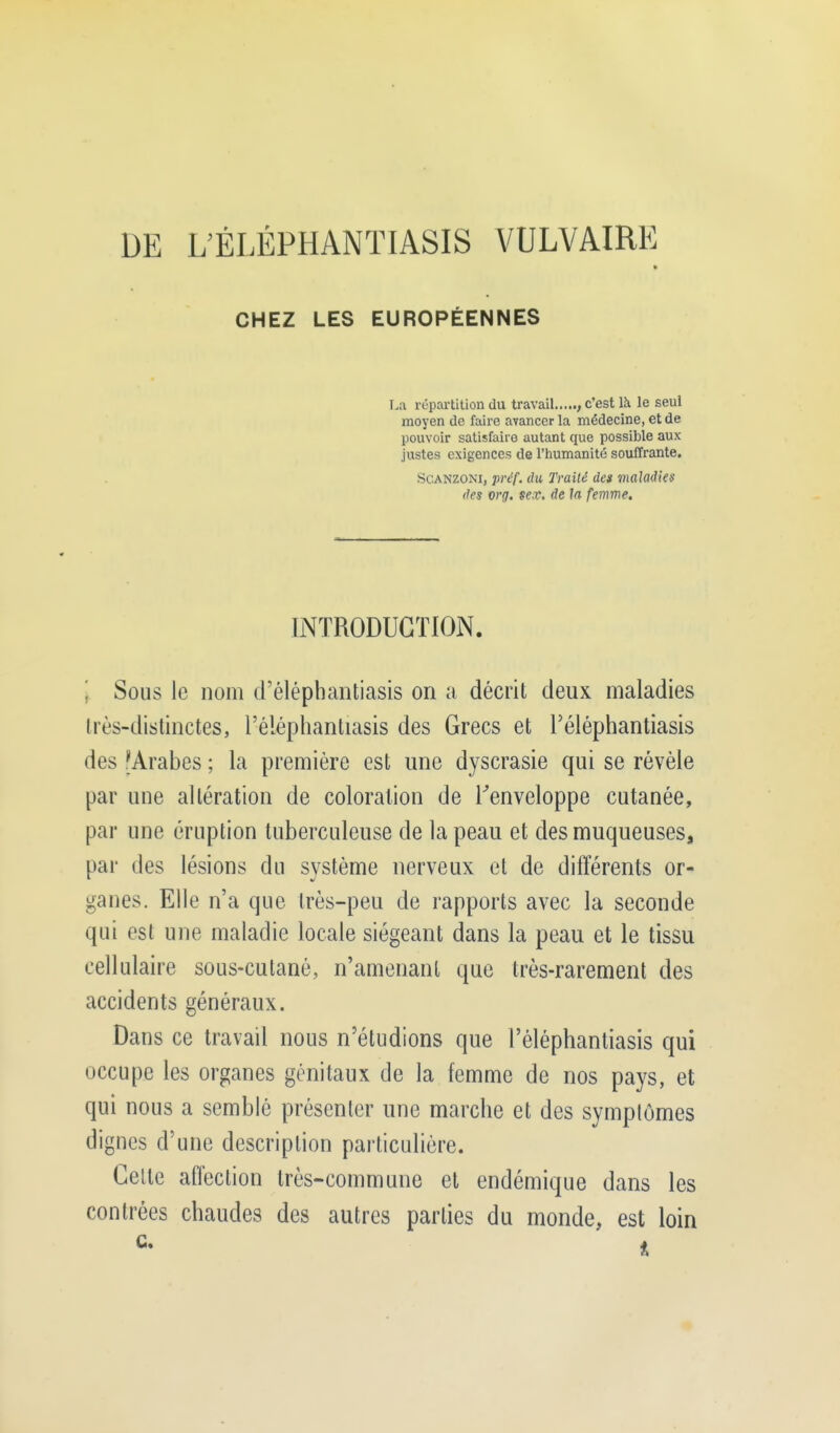 DE L'ÉLÉPHANTIASIS VULVAIRE CHEZ LES EUROPÉENNES [.a répartition du travail , c'est là le seul moyen de faire avancer la médecine, et de pouvoir satisfaire autant que possible aux justes exigences de l'humanité souffrante. Scanzom, préf. du Traité des maladies des org. se.v. de la femme. INTRODUCTION. \ Sous le nom d'élépbantiasis on a décrit deux maladies très-distinctes, l'éléphantiasis des Grecs et l'éléphantiasis des 'Arabes ; la première est une dyscrasie qui se révèle par une altération de coloration de l'enveloppe cutanée, par une éruption tuberculeuse de la peau et des muqueuses, par des lésions du système nerveux et de différents or- ganes. Elle n'a que très-peu de rapports avec la seconde qui est une maladie locale siégeant dans la peau et le tissu cellulaire sous-cutané, n'amenant que très-rarement des accidents généraux. Dans ce travail nous n'étudions que l'éléphantiasis qui occupe les organes génitaux de la femme de nos pays, et qui nous a semblé présenter une marche et des symptômes dignes d'une description particulière. Celte affection très-commune et endémique dans les contrées chaudes des autres parties du monde, est loin