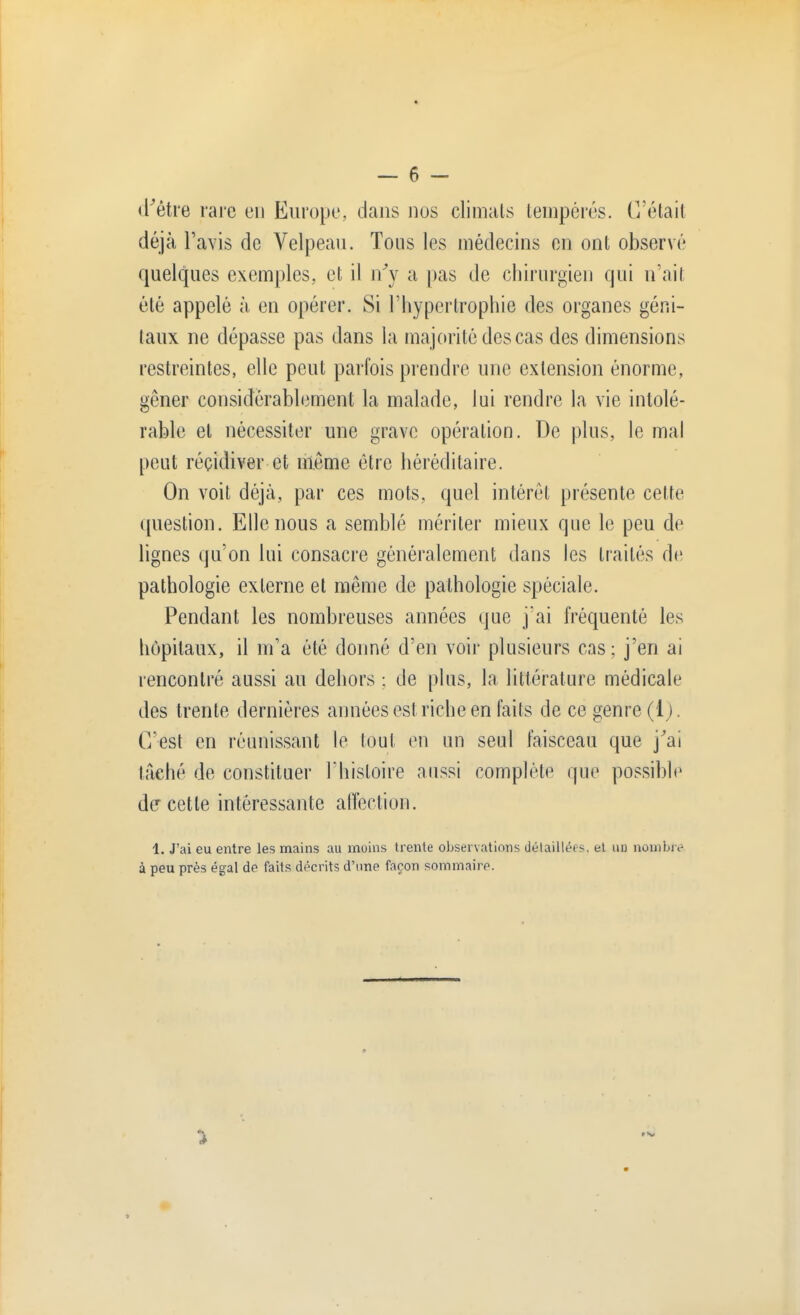 d'être rare en Europe, dans dos climats tempérés. C'était déjà l'avis de Velpeau. Tous les médecins en ont observé quelques exemples, et il n'y a pas de chirurgien qui n'ait été appelé à en opérer. Si l'hypertrophie des organes géni- taux ne dépasse pas dans la majorité des cas des dimensions restreintes, elle peut parfois prendre une extension énorme, gêner considérablement la malade, lui rendre la vie intolé- rable et nécessiter une grave opération. De plus, le mal peut récidiver et même être héréditaire. On voit déjà, par ces mots, quel intérêt présente cette question. Elle nous a semblé mériter mieux que le peu de lignes qu'on lui consacre généralement dans les traités de pathologie externe et même de pathologie spéciale. Pendant les nombreuses années que j'ai fréquenté les hôpitaux, il m'a été donné d'en voir plusieurs cas ; j'en ai rencontré aussi au dehors ; de plus, la littérature médicale des trente dernières années est riche en faits de ce genre (1). C'est en réunissant le tout en un seul faisceau que j'ai taché de constituer l'histoire aussi complète que possible de cette intéressante affection. 1. J'ai eu entre les mains au moins trente observations détaillées, et un nombre à peu près égal de faits décrits d'une façon sommaire.