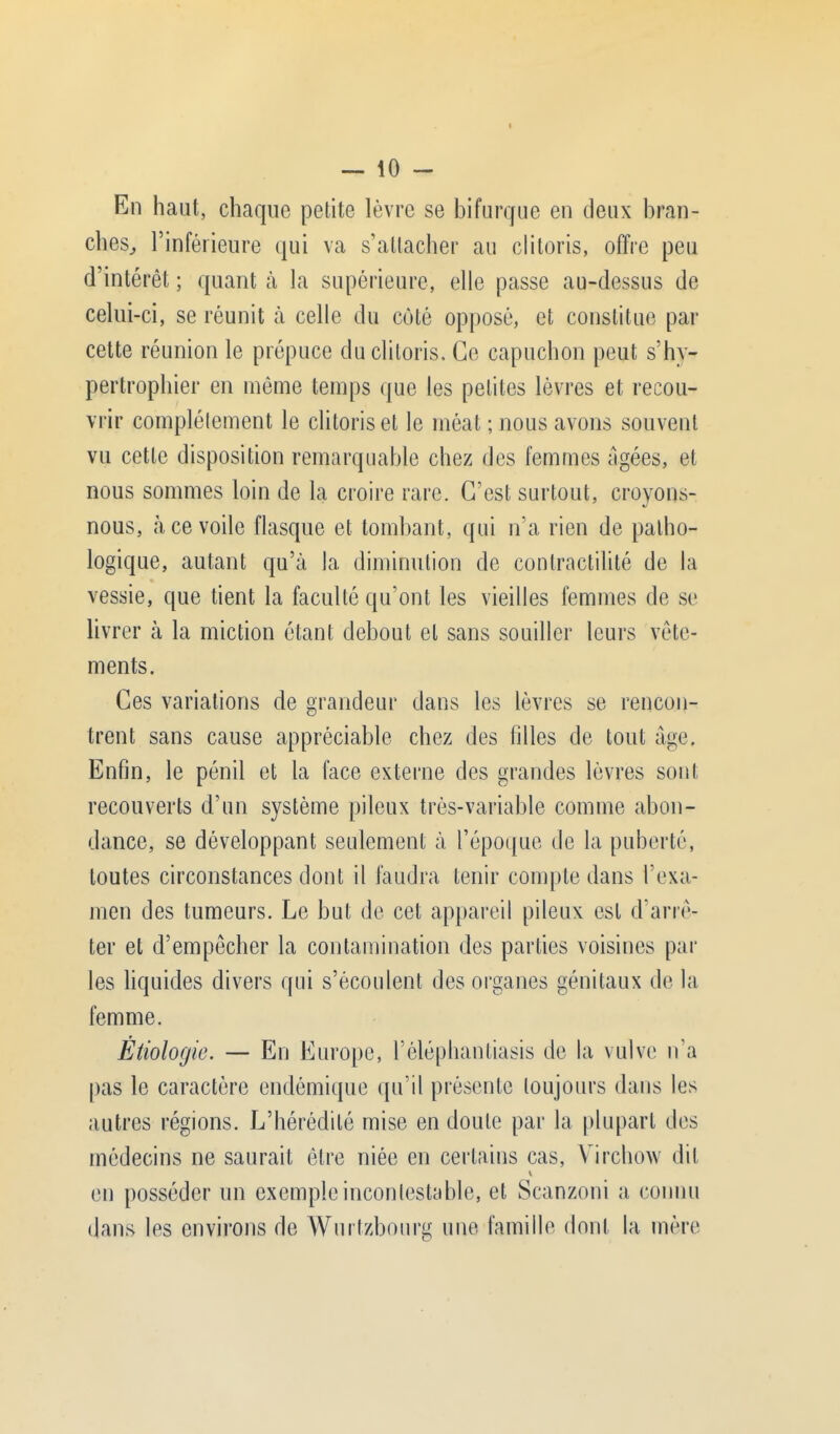 En haut, chaque petite lèvre se bifurque en deux bran- ches, l'inférieure qui va s'attacher au clitoris, offre peu d'intérêt ; quant à la supérieure, elle passe au-dessus de celui-ci, se réunit à celle du coté opposé, et constitue par cette réunion le prépuce du clitoris. Ce capuchon peut s'hy- pertrophier en même temps que les petites lèvres et recou- vrir complètement le clitoris et le méat ; nous avons souvent vu cette disposition remarquable chez des femmes âgées, et nous sommes loin de la croire rare. C'est surtout, croyons- nous, à ce voile flasque et tombant, qui n'a rien de patho- logique, autant qu'à la diminution de conlractilité de la vessie, que tient la faculté qu'ont les vieilles femmes de se livrer à la miction étant debout et sans souiller leurs vête- ments. Ces variations de grandeur dans les lèvres se rencon- trent sans cause appréciable chez des filles de tout âge, Enfin, le pénil et la face externe des grandes lèvres sont recouverts d'un système pileux très-variable comme abon- dance, se développant seulement à l'époque de la puberté, toutes circonstances dont il faudra tenir compte dans l'exa- men des tumeurs. Le but de cet appareil pileux est d'arrê- ter et d'empêcher la contamination des parties voisines par les liquides divers qui s'écoulent des organes génitaux de la femme. Êtiologie. — En Europe, l'éléphantiasis de la vulve n'a pas le caractère endémique qu'il présente toujours dans les autres régions. L'hérédité mise en doute par la plupart des médecins ne saurait être niée en certains cas, Virchow dit en posséder un exemple incontestable, et Scanzoni a connu dans les environs de Wurtzbourg une famille dont la mère