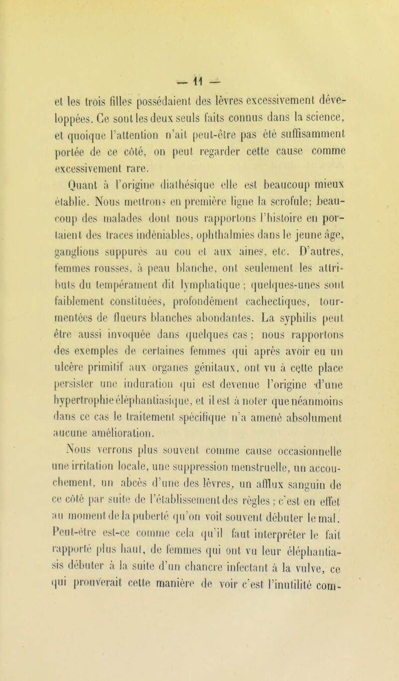 —11 — el les trois filles possédaient des lèvres excessivement déve- loppées. Ce sont les deux seuls faits connus dans la science, et quoique l'attention n'ait peut-être pas été suffisamment portée de ce côté, on peut regarder cette cause comme excessivement rare. Quant à l'origine dialhésique elle est beaucoup mieux établie. Nous mettrons en première ligne la scrofule; beau- coup des malades dont nous rapportons l'histoire eu por- taient des traces indéniables, ophthalmies dans le jeune âge, ganglions suppures au cou et aux aines, etc. D'autres, femmes rousses, à peau blanche, ont seulement les attri- buts du tempérament dit lymphatique; quelques-unes sont faiblement constituées, profondément cachectiques, tour- mentées de fhieurs blanches abondantes. La syphilis peut être aussi invoquée dans quelques cas ; nous rapportons des exemples de certaines femmes qui après avoir eu un ulcère primitif aux organes génitaux, ont vu à cette place persister une induration qui est devenue l'origine -d'une hypertrophie éléphantiasicjue, el il est à noter que néanmoins dans ce cas le traitement spécifique n'a amené absolument aucune amélioration. Nous verrons plus souvent comme cause occasionnelle une irritation locale, une suppression menstruelle, un accou- chemenl, un abcès d'une des lèvres, un afflux sanguin de ce Côté par suite de rétablissement des règles: (•est eu effet au moment de la puberté qu'on voit souvent débuter le mal. IVul-t'liv est-ce comme cela qu'il faut interpréter le l'ail rapporté plus haut, de femmes qui oui vu leur éléphantia- sis débuter à la suite d'un chancre infectant à la vulve, ce qui prouverait celte manière de voir c'est l'inutilité com-