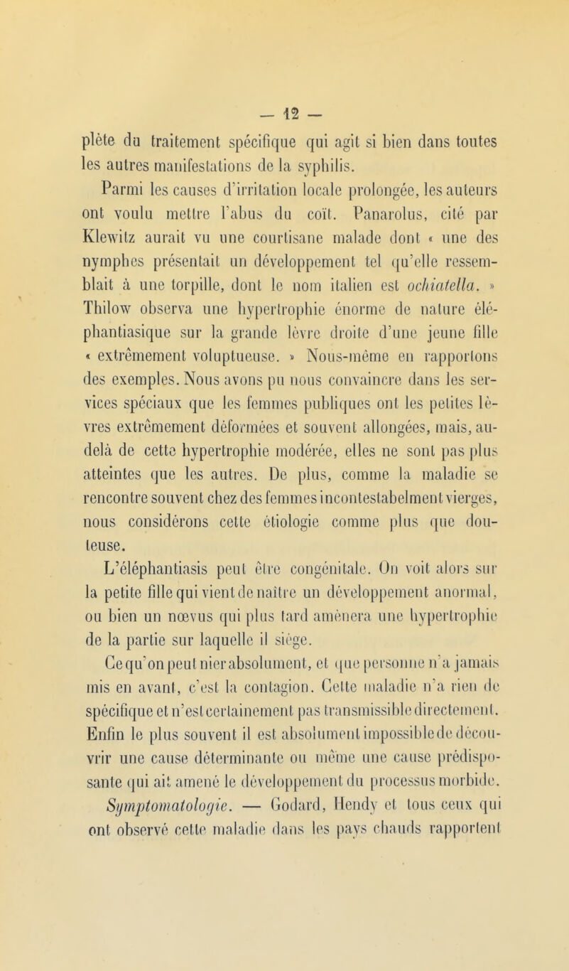 - 42 - plète du traitement spécifique qui agit si bien dans toutes les autres manifestations de la syphilis. Parmi les causes d'irritation locale prolongée, les auteurs ont voulu mettre l'abus du coït. Panarolus, cité par Klewilz aurait vu une courtisane malade dont « une des nymphes présentait un développement tel qu'elle ressem- blait à une torpille, dont le nom italien est ochiatella. » Thilow observa une hypertrophie énorme de nature élé- phantiasique sur la grande lèvre droite d'une jeune fille « extrêmement voluptueuse. » Nous-même en rapportons des exemples. Nous avons pu nous convaincre dans les ser- vices spéciaux que les femmes publiques ont les petites lè- vres extrêmement déformées et souvent allongées, mais, au- delà de cette hypertrophie modérée, elles ne sont pas plus atteintes que les autres. De plus, comme la maladie se rencontre souvent chez des femmes inconteslabelment vierges, nous considérons cette étiologie comme plus que dou- teuse. L'éléphantiasis peut être congénitale. On voit alors sur la petite fille qui vient de naître un développement anormal, ou bien un nœvus qui plus tard amènera une hypertrophie de la partie sur laquelle il siège. Cequ'onpeulnierabsolument, et que personne n'a jamais mis en avant, c'est la contagion. Cette maladie n'a rien de spécifique et n'est certainement pas transmissible directement. Enfin le plus souvent il est absolument impossible de décou- vrir une cause déterminante ou même une cause prédispo- sante qui ait amené le développement du processus morbide. Symptomatologie. — Godard, Hcndy et tous ceux qui ont observé cette maladie dans les pays chauds rapportent