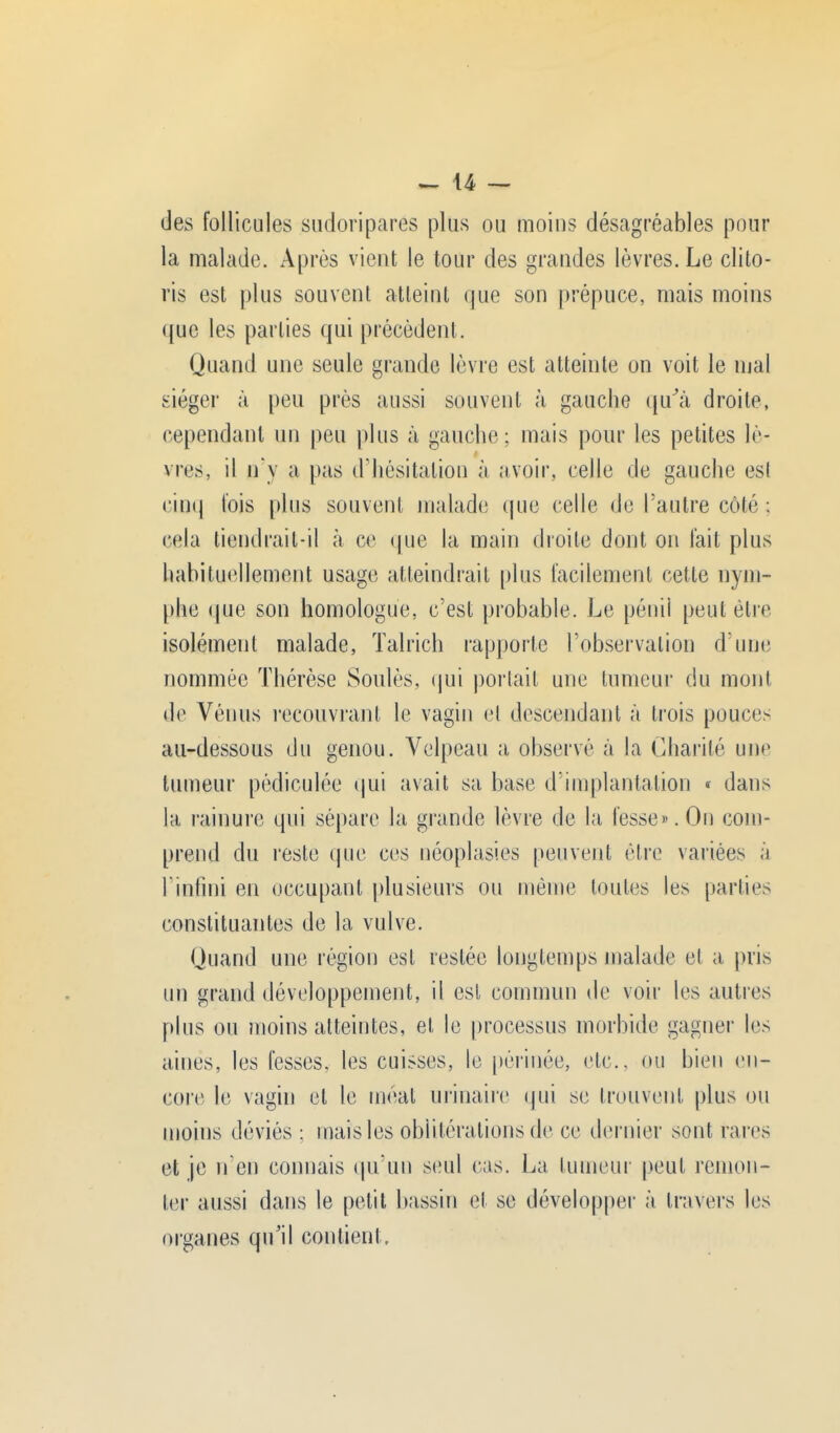 des follicules sudoripares plus ou moins désagréables pour la malade. Après vient le tour des grandes lèvres. Le clito- ris est plus souvent atteint que son prépuce, mais moins que les parties qui précèdent. Quand une seule grande lèvre est atteinte on voit le mal siéger à peu près aussi souvent à gauche qu'à droite, cependant un peu plus à gauche; mais pour les petites lè- vres, il n'v a pas d'hésitation à avoir, celle de gauche est cinq fois plus souvent malade que celle de l'autre côté ; cela tiendrait-il à ce que la main droite dont on fait plus habituellement usage atteindrait plus facilement cette nym- phe que son homologue, c'est probable. Le pénil peut être isolément malade, Talrich rapporte l'observation d une nommée Thérèse Soulès, qui portail une tumeur du mont de Vénus recouvrant le vagin el descendant à trois pouces au-dessous du genou. Velpeau a observé à la Charité une tumeur pédiculée qui avait sa base d'implantation « dans la rainure qui sépare la grande lèvre de la fesse». On com- prend du reste que ces néoplasies peuvent être variées à l'infini en occupant plusieurs ou même toutes les parties constituantes de la vulve. Quand une région est restée longtemps malade et a pris un grand développement, il est commun de voir les autres plus ou moins atteintes, et le processus morbide gagner les aines, les fesses, les cuisses, le périnée, etc., ou bien en- core le vagin et le méat urinaire qui se trouvent plus ou moins déviés : mais les oblitérations de ce dernier sont rares et je n'en connais qu'un seul cas. La tumeur peut remon- ter aussi dans le petit bassin et se développer à travers les organes qu'il contient.