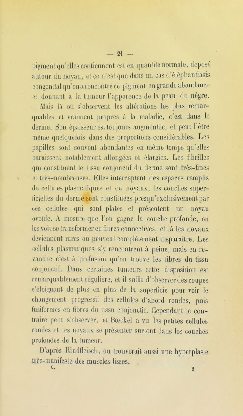 pigment qu'elles contiennent est en quantité normale, déposé autour du noyau, et ce n'est que dans un cas d'éléphantiasis congénital qu'on a rencontré ce pigment en grande abondance et donnant à la tumeur l'apparence de la peau du nègre. Mais là où s'observent les altérations les plus remar- quables et vraiment propres à la maladie, c'est dans le derme. Son épaisseur est toujours augmentée, et peut l'être môme quelquefois dans des proportions considérables. Les papilles sont souvent abondantes en même temps qu'elles paraissent notablement allongées et élargies. Les fibrilles qui constituent le tissu conjonctif du derme sont très-fines et très-nombreuses. Elles interceptent des espaces remplis de cellules plasmati(|ues el de noyaux, les couches super- ficielles du derme sont constituées presqu'exclusivementpar ces cellules qui sont plates et présentent un noyau ovoïde. A mesure que l'on gagne la couche profonde, on les voit se transformer en fibres connectées, et là les noyaux deviennent rares ou peuvent complètement disparaître. Les cellules plasmaliques s'y rencontrent à peine, mais en re- vanche c'est à profusion qu'on trouve les fibres du tissu conjonctif. Dans certaines tumeurs cette disposition est remarquablement régulière, et il suffit d'observer des coupes s'éloignant de plus en plus de la superficie pour voir le changement progressif des cellules d'abord rondes, puis fusifurmes en fibres du lissu conjonctif. Cependant le con- traire peut s'observer, et Bœckel a vu les petites cellules rondes et les noyaux se présenter surtout dans les couches profondes de la tumeur. D'après Rindfleisch, ou trouverait aussi une hyperplasie très-manifeste des muscles lisses.