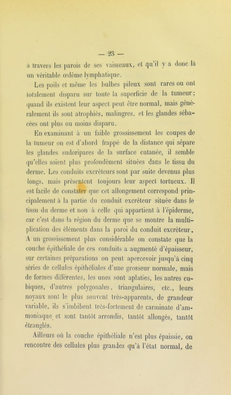 — u23 — à travers les parois de ses vaisseaux, et qu'il y a donc là un véritable œdème lymphatique. Les poils et même les bulbes pileux sont rares ou ont totalement disparu sur toute la superficie de la tumeur; quand ils existent leur aspect peut être normal, mais géné- ralement ils sont atrophiés, malingres, et les glandes séba- cées ont plus ou moins disparu. En examinant à un faible grossissement les coupes de la tumeur on est d'abord frappé de la distance qui sépare les glandes sudoripares de la surlace cutanée, il semble qu'elles soient plus profondément situées dans le lissu du derme. Les conduits excréteurs sont par suite devenus plus longs, mais présentent toujours leur aspect tortueux. Il est facile de constater que cet allongement correspond prin- cipalement à la partie du conduit excréteur située dans le tissu du derme et non à celle qui appartient à lepiderme, car c'est dans la région du derme que se montre la multi- plication des éléments dans la paroi du conduit excréteur. A un grossissement plus considérable on constate que la couche épithéliale de ces conduits a augmenté d'épaisseur, sur certaines préparations on peut apercevoir jusqu'à cinq séries de cellules épithéliales d'une grosseur normale, mais de formes différentes, les unes sont aplaties, les autres cu- biques, d'autres polygonales, triangulaires, etc., leurs noyaux sont, le plus souvent très-apparents, de grandeur variable, ils s'imbibent très-fortement de carminate d'am- moniaque et sont tantôt arrondis, tantôt allongés, tantôt étranglés. Ailleurs où la couche épithéliale n'est plus épaissie, on rencontre des cellules plus grandes qu'à l'état normal, de