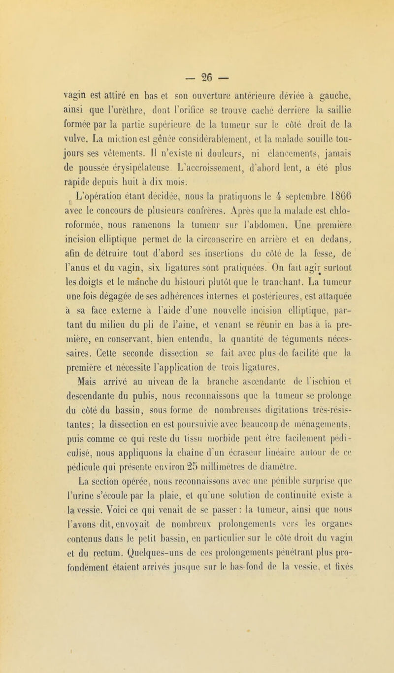 vagin est attiré en bas et son ouverture antérieure déviée à gauche, ainsi que l'urèthre, dont l'orifice se trouve caché derrière ïa saillie formée par la partie supérieure de la tumeur sur le côté droit de la vulve. La miction est sênée considérablement, et la malade souille ton- jours ses vêtements. 11 n'existe ni douleurs, ni élancements, jamais de poussée érysipélateuse. L'accroissement, d'abord lent, a été plus rapide depuis huit à dix mois. : L'opération étant décidée, nous la pratiquons le 4 septembre 18G6 avec le concours de plusieurs confrères. Après que la malade est chlo- roformée, nous ramenons la tumeur sur l'abdomen. Une première incision elliptique permet de la circonscrire en arrière et en dedans, afin de détruire tout d'abord ses insertions du côte de la fesse, de l'anus et du vagin, six ligatures sont pratiquées. On fait agir surtout les doigts et le manche du bistouri plutôt que le tranchant. La tumeur une fois dégagée de ses adhérences internes et postérieures, est attaquée à sa face externe à l aide d'une nouvelle incision elliptique, par- lant du milieu du pli de l'aine, et venant se réunir en bus a ia pre- mière, en conservant, bien entendu, la quantité de téguments néces- saires. Cette seconde dissection se fait avec plus de facilité (pie la première et nécessite l'application de trois ligatures. Mais arrivé au niveau de la branche ascendante de l'ischion cl descendante du pubis, nous reconnaissons que la tumeur se prolonge du côté du bassin, sous forme de nombreuses digitalions très-résis- tantes; la dissection en est poursuivie avec beaucoup de ménagements, puis comme ce qui reste du tissu morbide peut être facilement pédi- culisé, nous appliquons la chaîne d'un écrasenr linéaire autour de ce pédicule qui présente environ 25 millimètres de diamètre. La section opérée, nous reconnaissons avec une pénible surprise que Turinc s'écoule par la plaie, et qu'une solution de continuité existe ;i la vessie. Voici ce qui venait de se passer: la tumeur, ainsi que nous l'avons dit, envoyait de nombreux prolongements vers les organe- contenus dans le petit bassin, en particulier sur le côte droit du vagin et du rectum. (Quelques-uns de ces prolongements pénétrant plus pro- fondément étaient arrivés jusque sur le bas-fond de la vessie, et fixés