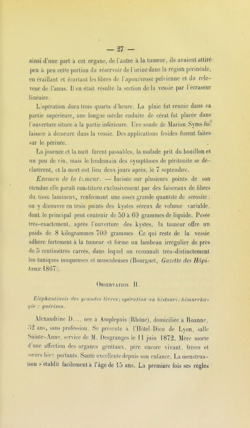 ainsi d'une part a cet organe, de l'autre it La tumeur, ils avaient attiré peu à peu celte portion du réservoir de l'urine dans la région perinéale, en éraillant et écartant les libres de l'aponévrose pelvienne et du rele- veur de l'anus. Il en était résulté la section de la vessie par l'écraseur linéaire. L'opération dura trois quarts d'heure. La plaie fut reunie dans sa partie supérieure, une longue mèche enduite de cérat fut placée dans l'ouverture située à la partie inférieure. Line soude de Marion Syms fut. laissée à demeure dans la vessie. Des applications froides furent faites sur le périnée. La journée et la nuit furent passables, la malade prit du bouillon et un peu de vin, mais le lendemain des symptômes de péritonite se dé- clarèrent, et la mort eut lieu deux jours après, le 7 septembre. Examen de la luncnr. — Incisée sur plusieurs points de son étendue elle paraît constituée exclusivement par des faisceaux de libres du tissu lamineux, renfermant une assez grande quantité de sérosité: on y découvre en trois points des kystes séreux de volume variable, dont le principal peut contenir de 50 à 60 grammes de liquide. Pesée très-exactement, après l'ouverture des kystes, la tumeur offre un poids de 8 kilogrammes 700 grammes Ce qui reste de la vessie adhère fortement à la tumeur et forme un lambeau irrégulier de près de o centimètres carrés, dans lequel on reconnaît très-distinctement les tuniques muqueuses e! museuleuses (Bourguet, Gazette des Hôpi- tauxAS&l . Observation II. Eléphantiœsù d&s grandes lèvres; opération nu bistouri; kémorrha- r/ie ; guérison. Alexandrine I).... née à Àmplepuis (Rhône), domiciliée a Roanne. 32 ans, sans profession. Se présente a l'Hôtel-Dieu de Lyon, salle Sainte-Anne, service de .M. Desgranges le 11 juin 1872. Mère morte d'une affection des organes génitaux, père encore vivant, frères et sœurs bies portants. Saute excellente depuis son enfance. La menstrua- tion s'établit facilement a l'âge de 15 ans. La première fois ses règles