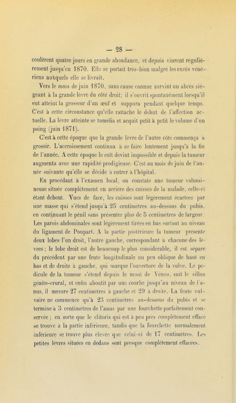 coulèrent quatre jours en grande abondance, et depuis vinrent réguliè- rement jusqu'en 1870. Elle se portait très-bien malgré les excès véné- riens auxquels elle se livrait. Vers le mois de juin 1870, sans cause connue survint un abcès sié- geant à la grande lèvre du côté droit; il s'ouvrit spontanément lorsqu'il eut atteint la grosseur d'un œuf et suppura pendant quelque temps. C'est à cette circonstance qu'elle rattache le début de l'affection ac- tuelle. La lèvre atteinte se tuméfia et acquit petit a petit le volume d'un poing (juin 4871). C'est à cette époque que la grande lèvre de l'autre côte commença a grossir. L'accroissement continua à se faire lentement jusqu'à la fin de l'année. À cette époque le coït devint impossible et depuis la tumeur augmenta avec une rapidité prodigieuse. C'est au mois de juin de l'an- née suivante qu'elle se décide à entrer à l'hôpital. En procédant à l'examen local, on constate une tumeur volumi- neuse située complètement en arrière des cuisses de la malade, celle-ci étant debout. Vues de face, les cuisses sont légèrement écartées par une masse qui s'étend jusqu'à 25 centimètres au-dessous du pubis, en continuant le pénil sans présenter plus de 5 centimètres de largeur. Les parois abdominales sont légèrement tirées en bas surtout au niveau du ligament de Poupart. A la partie postérieure la tumeur présente deux lobes l'un droit, l'autre gauche, correspondant à chacune des lè- vres ; le lobe droit est de beaucoup le plus considérable, il est sépare du précédent par une fente longitudinale un peu oblique de haut en bas et de droite à gauche, qui marque l'ouverture de la vulve. Le pé- dicule de la tumeur s'étend depuis le muni de Vénus, suit le sillon génito-crural, et enlin aboutit par une courbe jusqu'au niveau de i a- nus, il mesure 27 centimètres à gauche et 21) adroite. La fente vol- vaire ne commence qu'à 23 centimètres au-dessous du pubis et se termine à 3 centimètres de l'anus par une fourchette parfaitement con- servée ; en sorte que le clitoris qui est à peu pies complètement effacé se trouve à la partie inférieure, tandis que la fourchette normalement inférieure se trouve plus élevée que celui-ci de 17 centimètres. Les petites lèvres situées en dedans sont presque complètement effacées.