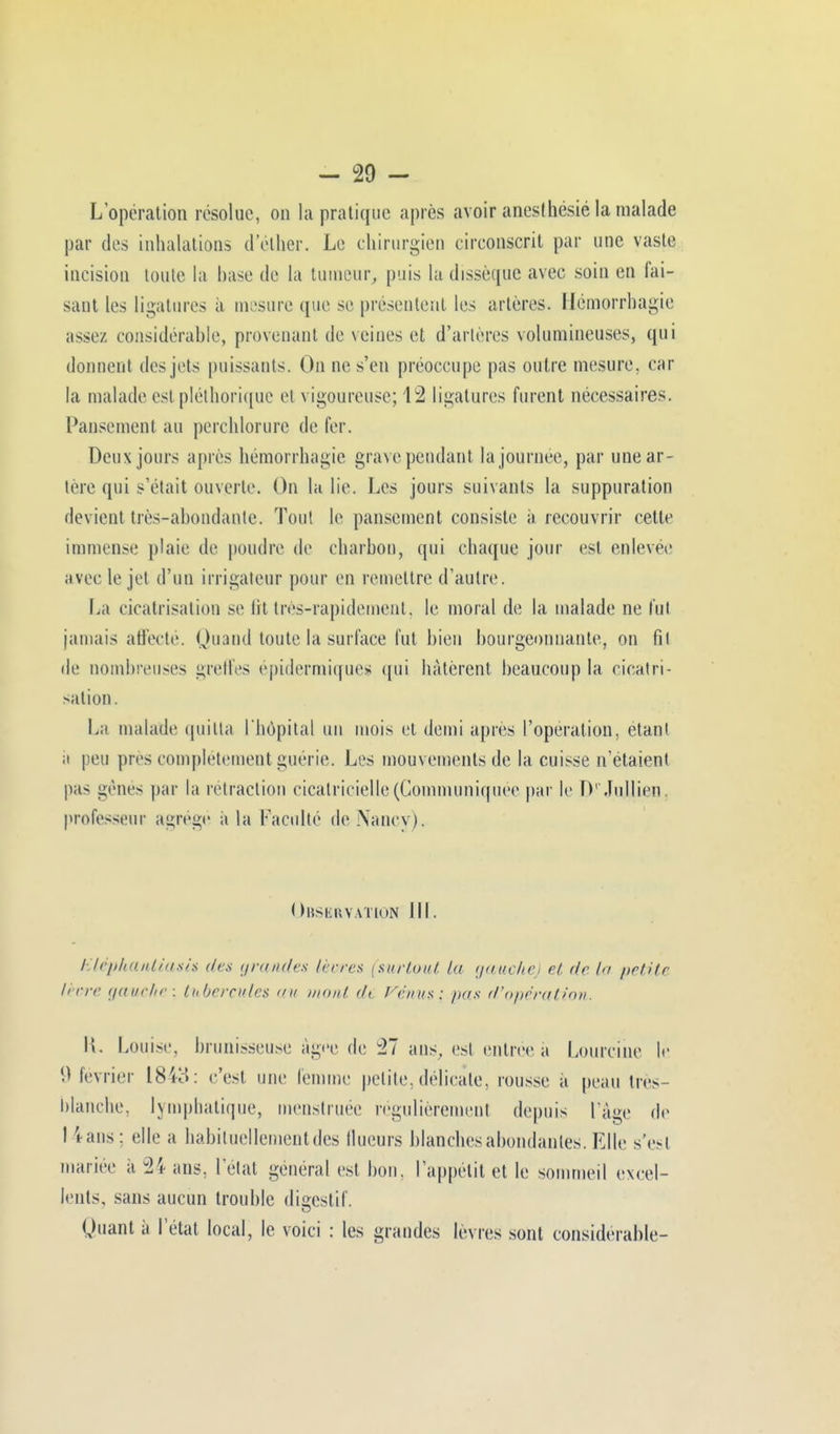 L'opération résolue, on la pratique après avoir anesthésié la malade par des inhalations d'élher. Le chirurgien circonscrit par une vaste incision toute, la hase de la tumeur, puis la dissèque avec soin en fai- sant les ligatures à mesure que se présentent les artères. Ilémorrhagie assez considérable, provenant de veines et d'artères volumineuses, qui donnent des jets puissants. On ne s'en préoccupe pas outre mesure, car la malade est pléthorique et vigoureuse; 12 ligatures furent nécessaires. Pansement au perchlorure de 1er. Deux jours après hémorrhagïe grave pendant la journée, par une ar- tère qui s'était ouverte. On la lie. Les jours suivants la suppuration devient très-abondante. Tout le pansement consiste à recouvrir cette immense plaie de poudre de charbon, qui chaque jour est enlevée avec le jet d'un iriigaleur pour en remettre d'autre. La cicatrisation se fit très-rapidement, le moral de la malade ne fut jamais affecté. Quand toute la surface fut bien bourgeonnante, on fit de nombreuses greffes épidermiques qui hâtèrent heaucoup la cicatri- sation. La malade quitta l'hôpital un mois et demi après l'opération, étant a peu près complètement guérie. Les mouvements de la cuisse n'étaient pas gènes par la retraction cicatricielle (Communiquée par le D' Ju.llien, professeur agrégé a la Faculté de Nancy). (Observation III. Kléphantiash des grandes lèvres (surtout, la gauche) et de In petite lèvre gauche; tubercules nu mont de Venus: pas (l'opération. \\. Louise, brunisseuse âgée de 27 ans, est entrée à Lourcihe le 9 lévrier 1843: c'est une femme petite, délicate, rousse a peau très blanche, lymphatique, menstruée régulièrement depuis l'âge de I tans: elle a habituellement des flueurs blanches abondantes. Elle s'esl mariée a 24 ans, l'etal général est bon, l'appétit et le sommeil excel- lents, sans aucun trouble digestif. Quant à l'état local, le voici : les grandes lèvres sont considérable-