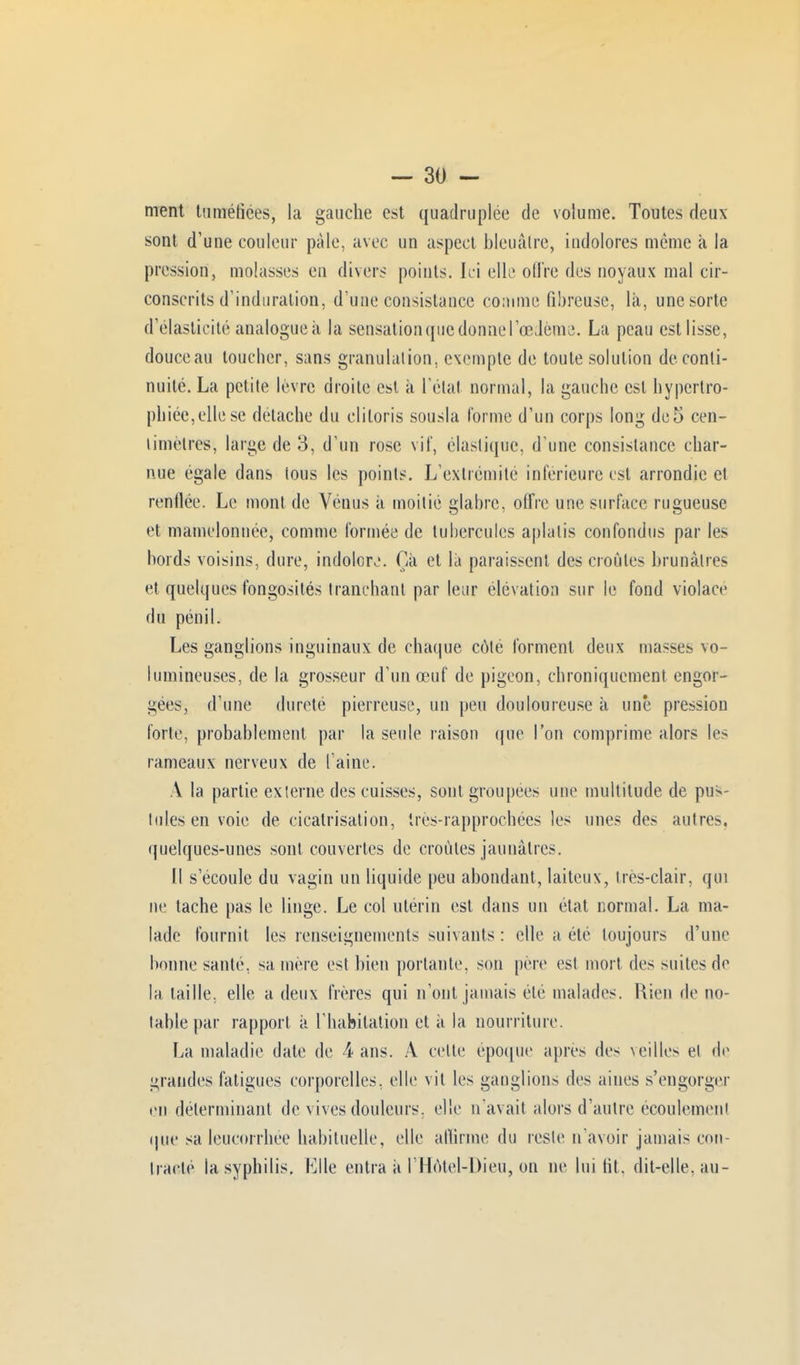 ment tuméfiées, la gauche est quadruplée de volume. Toutes deux sont d'une couleur pâle, avec un aspect bleuâtre, indolores même à la pression, molasses en divers points. Ici elle offre des noyaux mal cir- conscrits d'induration, d'une consistance comme fibreuse, là, une sorte d'élasticité analogue à la sensation que donne l'œdème. La peau cstlisse, douce au toucher, sans granulation, exempte de toute solution de conti- nuité. La petite lèvre droite est à l'état normal, la gauche est hypertro- phiée,elle se détache du clitoris sousla Corme d'un corps long dc5 cen- timètres, large de 3, d'un rose vif, élastique, d'une consistance char- nue égale dans tous les points. L'extrémité inférieure est arrondie et renflée. Le mont de Vénus à moitié glabre, offre une surface rugueuse et mamelonnée, comme formée de tubercules aplatis confondus par les bords voisins, dure, indolore. Ça et là paraissent des croules brunâtres et quelques fongosités tranchant par leur élévation sur le fond violacé du pénil. Les ganglions inguinaux de chaque côté forment deux masses vo- lumineuses, de la grosseur d'un œuf de pigeon, chroniquement engor- gées, d'une dureté pierreuse, un peu douloureuse à une pression forte, probablement par la seule raison que l'on comprime alors les rameaux nerveux de l'aine. A la partie externe des cuisses, sont groupées une multitude de pus- Iules en voie de cicatrisation, ires-rapprochées les unes des autres, quelques-unes sont couvertes de croûtes jaunâtres. Il s'écoule du vagin un liquide peu abondant, laiteux, Ires-clair, qui ne tache pas le linge. Le col utérin est dans un état normal. La ma- lade fournit les renseignements suivants : elle a été toujours d'une bonne santé, sa mère est bien portante, son père est mort des suites de la taille, elle a deux frères qui n'ont jamais été malades. Rien de no- table par rapport à l'habitation et à la nourriture. La maladie date de 4 ans. A cette époque après des ^eilles et de grandes fatigues corporelles, elle vil les ganglions des aines s'engorger en déterminant de vives douleurs, elle n'avait alors d'autre écoulement que sa leucorrhée habituelle, elle affirme du reste n'avoir jamais con- tracté la syphilis. Elle entra à l'HôteUDieu, on ne lui lit. dit-elle, au-