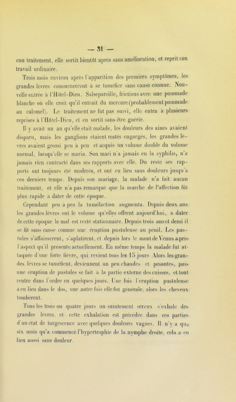 oun traitement, elle sortit bientôt après sans amélioration, et reprit son travail ordinaire. Trois mois environ après l'apparition des premiers symptômes, les grandes lèvres commencèrent à se tuméfier sans cause connue. Nou- velle outrée à L'Hôtel-Dieu. Salsepareille, frictions avec une pommade blanche où elle croit qu'il entrait du mercure (probablement pommade au calomel). Le traitement ne fut pas suivi, elle entra à plusieurs reprises à l'Hôtcl-Dicu, et on sortit sans être guérie. Il y avait un an qu'elle était malade. 1rs douleurs des aines avaient disparu, mais les ganglions étaient restés engorgés, les grandes lè- vres avaient grossi peu à peu et acquis un volume double du volume normal, lorsqu'elle se maria. Son mari n'a jamais eu la syphilis, n'a jamais rien contracte dans ses rapports avec elle. Du reste ses rap- ports ont toujours été modères, et ont eu lieu sans douleurs jusqu'à ces derniers temps. Depuis son mariage, la malade n'a fait aucun traitement, et elle n'a pas remarqué que la marche de l'affection fût plus rapide a dater de cette époque. Cependant peu a peu la tuméfaction augmenta. Depuis doux ans les grandes lèvres ont le volume qu'elles offrent aujourd'hui, a dater de celte époque le mal est resté stalionnaire. Depuis trois ansot demi il se lit sans cause connue une éruption pustuleuse au penil. Les pus- tules s'affaissèrent, s'aplatirent, et depuis lors le mont de Venus a pri> l'aspect qu'il présente actuellement. En même temps la malade fut at- taquée d'une forte lièvre, qui revient tous les 15 jours Alors les gran- des lèvres se tuméfient, deviennent un peu chaudes et pesantes, puis une éruption de pustules se fait a la partie externe dos cuisses, et tout rentre dans Tordre on quelques jours. Une fois l'éruption pustuleuse a eu lieu dans le dos, une autrefois elle fut générale, alors les cheveux tombèrent. Tous les trois ou quatre jours un suintement séreux s'exhale de- grandes lèvres, et celle exhalation est précédée dans ces parties d'un état de turgescence avec quelques douleurs vague-. Il n'y a qu,< six mois qu'a commencé l'hypertrophie de la nymphe droite, cela a eu lieu aussi sans douleur.