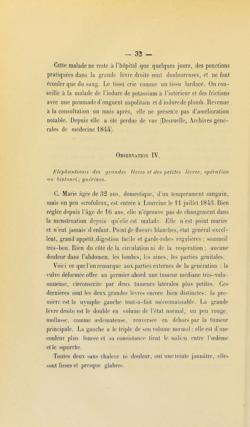 Celte malade ne reste à l'hôpital que quelques jours, des ponctions pratiquées dans la grande lèvre droite sont douloureuses, et ne font écouler que du sang. Le tissu crie comme un tissu lardacé. On con- seille à la malade de l'iodurc de potassium à l'intérieur et des frictions avec une pommade d onguent napolitain et d iodurede plomb. Revenue à la consultation un mois après, elle ne présente pas d'amélioration notable. Depuis elle a été perdue de vue (Desruelle, Archives géné- rales de médecine 1844). Observation IV. Eléphantiasis des grandes lèvres et des petites lèvres: opération nu bistouri] guérison. C. Marie âgée de 32 ans. domestique, d'un tempérament sanguin, mais un peu scrofuleux, est entrée à Lourcine le 11 juillet 1843. Bien réglée depuis l'âge de 16 ans, elle n'éprouve pas de changement dans la menstruation depuis qu'elle est malade. Elle n'est point mariée et n'eut jamais d'enfant. Pointée flueurs blanches, état général excel- lent, grand appétit,digestion facile et garde-robes régulières : sommeil très-bon. Rien du côté de la circulation ni de la respiration : aucune douleur dans l'abdomen, les lombes, les aines, les parties génitales. Voici ce que l'on remarque aux parties externes de la génération : la vulve déformée offre au premier abord une tumeur médiane très-volu- mineuse, circonscrite par deux tumeurs latérales plus petites. Ces dernières sont les deux grandes lèvres encore bien distinctes: la pre- mière est la nymphe gauche loul-à-fail méconnaissable. La grande lèvre droite est le double en volume de l'état normal, un peu rouge, mollasse, comme œdémateuse, renversée en dehors par la tumeur principale. La gauche a le triple de son volume normal : elle est d'une couleur plus foncée et sa consistance tient le milieu entre l'œdème elle squirrhe. Toutes deux sans chaleur ni douleur, ont une teinte jaunâtre, elle> sont lisses et presque glabres.