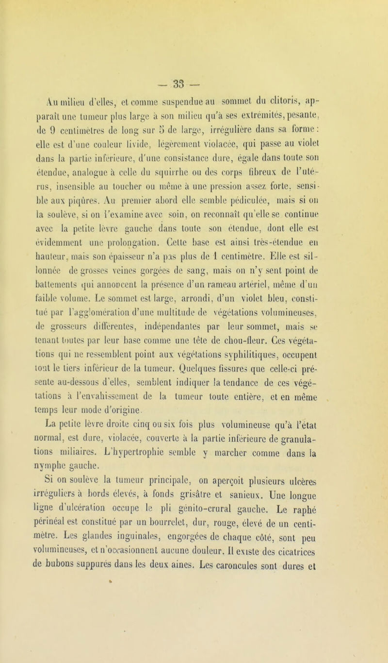 Au milieu d'elles, et comme suspendue au sommet du clitoris, ap- paraît une tumeur plus large à son milieu qu'à ses extrémités, pesante, de 9 centimètres de long sur S de large, irrégulière dans sa forme: elle est d'une couleur livide, légèrement violacée, qui passe au violet dans la partie inférieure, d'une consistance dure, égale dans toute son étendue, analogue à celle du squirrhe ou des corps fibreux de l'utér rus, insensible au toucher ou même à une pression assez forte, sensi- ble aux piqûres. Au premier abord elle semble pédiculée, mais si on la soulève, si on l'examine avec soin, on reconnaît qu'elle se continue avec la petite lèvre gauche dans toute son étendue, dont elle est évidemment une prolongation. Cette base est ainsi très-étendue en hauteur, mais son épaisseur n'a pis plus de l centimètre. Elle est sil- lonnée de grosses veines gorgées de sang, mais on n'y sent point de battements qui annoncent la présence d'un rameau artériel, même d'un faible volume. Le sommet est large, arrondi, d'un violet bleu, consti- tué par l'agglomération d'une multitude de végétations volumineuses, de grosseurs différentes, indépendantes par leur sommet, mais se tenant toutes par leur base comme une tète de chou-fleur. Ces végéta- tions qui ne ressemblent point aux végétations syphilitiques, occupent tout le tiers inférieur de la tumeur. Quelques fissures que celle-ci pré- sente au-dessous d'elles, semblent indiquer la tendance de ces végé- tations à l'envahissement de la tumeur toute entière, et en même temps leur mode d'origine. La petite lèvre droite cinq ou six fois plus volumineuse qu'à l'état normal, est dure, violacée, couverte à la partie inférieure de granula- tions miliaires. L'hypertrophie semble y marcher comme dans la nymphe gauche. Si on soulève la tumeur principale, on aperçoit plusieurs ulcères irréguliers à bords élevés, à fonds grisâtre et sanicux. Une longue ligne d'ulcération occupe le pli génilo-crural gauche. Le raphé périnéal est constitué par un bourrelet, dur, rouge, élevé de un centi- mètre. Les glandes inguinales, engorgées de chaque côté, sont peu volumineuses, et n'occasionncnl aucune douleur. 11 existe des cicatrices de bubons suppurés dans les deux aines. Les caroncules sont dures et