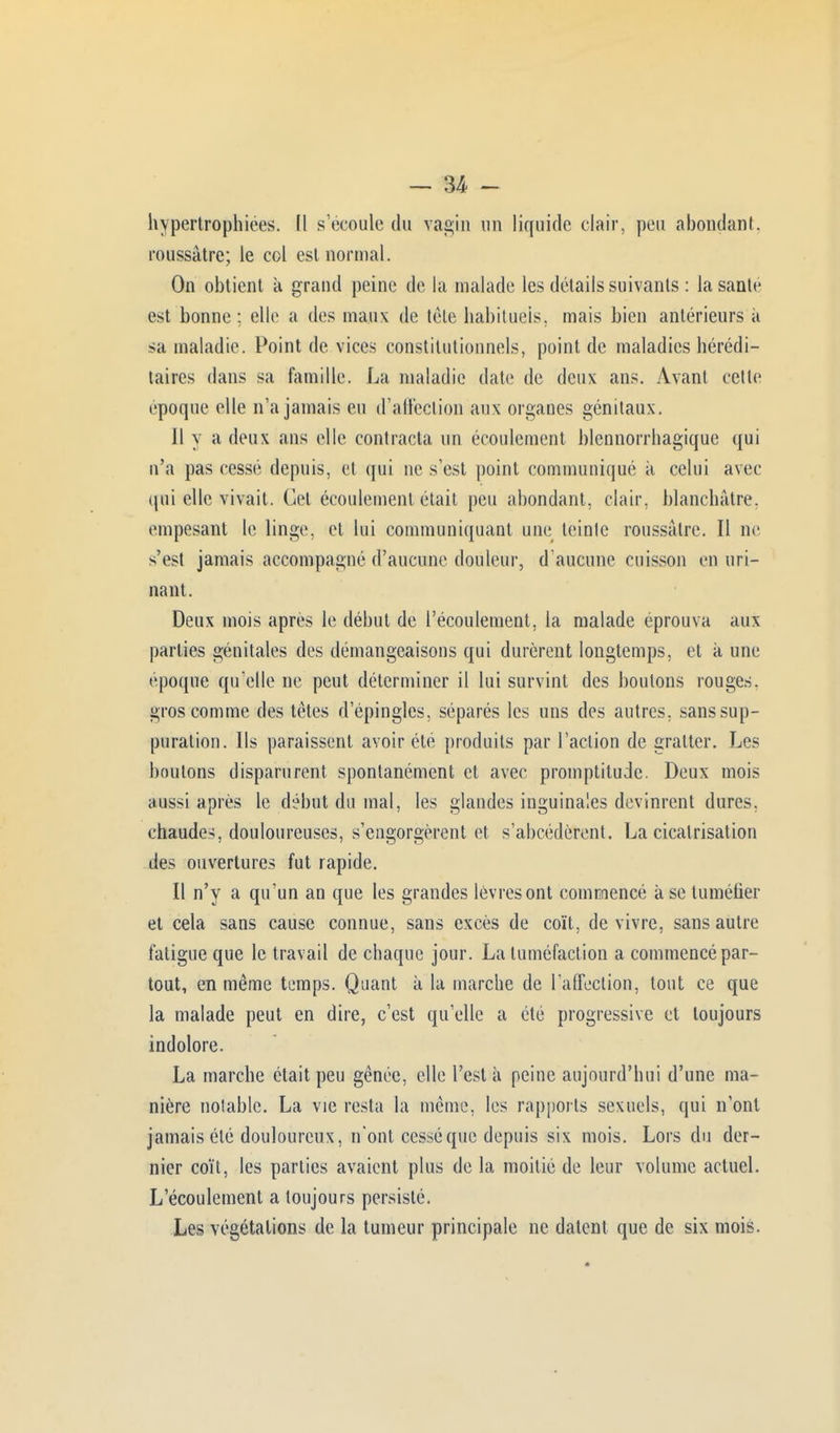 hypertrophiées. (1 s'écoule du vagin un liquide clair, peu abondant, roussâtre; le col est normal. On obtient à grand peine de la malade les détails suivants : la santé est bonne: elle a des maux de tète habituels, mais bien antérieurs à sa maladie. Point de vices constitutionnels, point de maladies hérédi- taires dans sa famille. La maladie date de deux ans. Avant cette époque elle n'a jamais eu d'affection aux organes génitaux. Il y a deux ans elle contracta un écoulement blennorrhagique qui n'a pas cessé depuis, et qui ne s'est point communiqué à celui avec qui elle vivait. Cet écoulement était peu abondant, clair, blanchâtre, empesant le linge, et lui communiquant une leinle roussâtre. Il ne s'est jamais accompagné d'aucune douleur, d'aucune cuisson en uri- nant. Deux mois après le début de l'écoulement, la malade éprouva aux parties génitales des démangeaisons qui durèrent longtemps, et k une époque qu'elle ne peut déterminer il lui survint des boulons rouges, gros comme des têtes d'épingles, séparés les uns des autres, sans sup- puration. Ils paraissent avoir été produits par l'action de gratter. Les boulons disparurent spontanément et avec promptitude. Deux mois aussi après le début du mal, les glandes inguinales devinrent dures, chaudes, douloureuses, s'engorgèrent et s'abcédèrent. La cicatrisation des ouvertures fut rapide. Il n'y a qu'un an que les grandes lèvresont commencé à se tuméfier et cela sans cause connue, sans excès de coït, de vivre, sans autre fatigue que le travail de chaque jour. La tuméfaction a commencé par- tout, en même temps. Quant à la marche de l'affection, tout ce que la malade peut en dire, c'est qu'elle a été progressive et toujours indolore. La marche était peu gênée, elle l'est à peine aujourd'hui d'une ma- nière notable. La vie resta la même, les rapports sexuels, qui n'ont jamais été douloureux, n'ont cessé que depuis six mois. Lors du der- nier coït, les parties avaient plus de la moitié de leur volume actuel. L'écoulement a toujours persisté. Les végétations de la tumeur principale ne datent que de six mois.