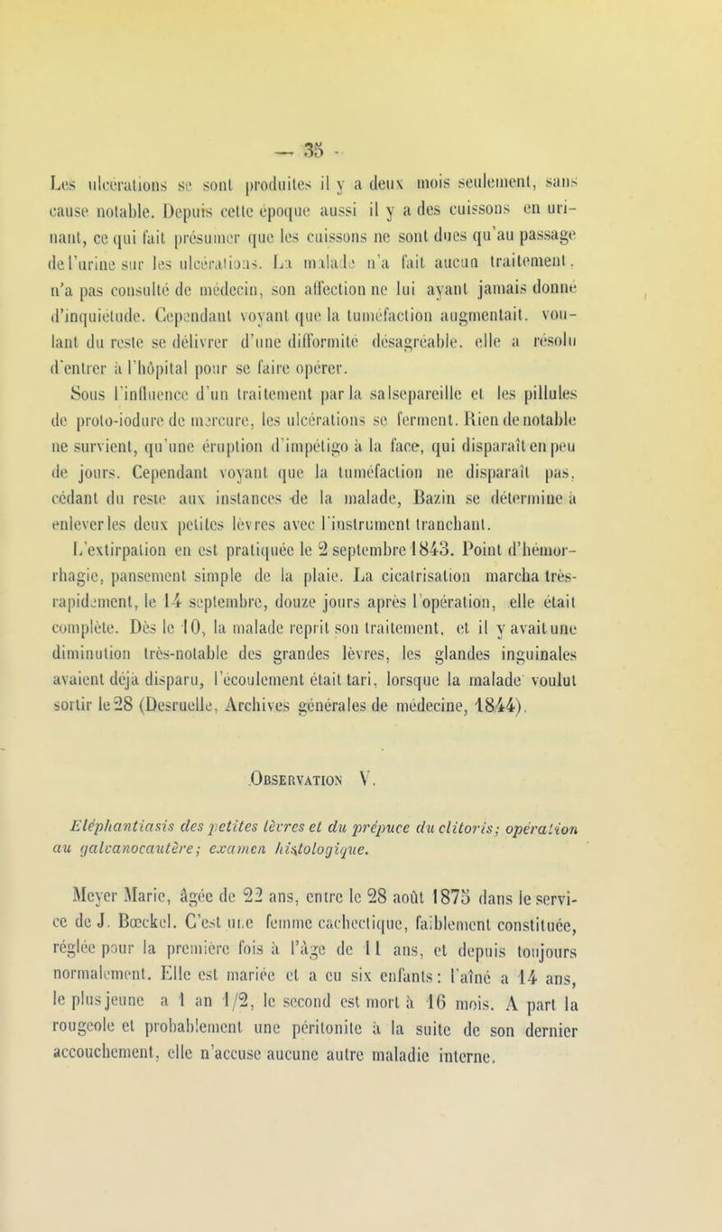 LeS ulcérations se sont produites il y a deux mois seulement, sans cause notable. Depuis eetle époque aussi il y a (les cuissons en uri- nant, ce qui fait présumer que les cuissons ne sont dues qu'au passage de l'urine sup les ulcérations. La malade n'a l'ait aucun traitement, n'a pas consulté de médecin, son affection ne lui ayant jamais donne d'inquiétude. Cependant voyant que la tuméfaction augmentait, vou- lant du reste se délivrer d'une difformité désagréable, elle a résolu d'entrer à l'hôpital pour se faire opérer. Sous l'influence d'un traitement parla salsepareille et les pillules de prolo-iodure de msrcure, les ulcérations se ferment. Rien de notable ne survient, qu'une éruption d'impétigo à la face, qui disparait en peu de jours. Cependant voyant que la tuméfaction ne disparaît pas. cédant du reste aux instances de la malade, Bazin se détermine à enlever les deux petites lèvres avec l'instrument tranchant. L'extirpation en est pratiquée le 2 septembre 1843. Point d'hémor- rhagie, pansement simple de la plaie. La cicatrisation marcha tres- rapidjment, le 14 septembre, douze jours après l'opération, elle était complète. Dès le 10, la malade reprit son traitement, et. il y avait une diminution très-notable des grandes lèvres, les glandes inguinales avaient déjà disparu, l'écoulement était tari, lorsque la malade voulut sortir le28 (Desruelle. Archives générales de médecine, 1844). Observation V. Eléphantiasis des petites lèvres et du prépuce du clitoris; opération au aalcanocautère; examen /ti>itologique. Meyer Marie, âgée de 22 ans, entre le 28 août 1875 dans le servi- ce de J. Bœckel. C'est une femme cachectique, faiblement constituée, réglée pour la première fois à l'âge de 11 ans, et depuis toujours normalement. Elle est mariée et a eu six enfants: l'aîné a 14 ans, le plus jeune a 1 an 1/2, le second est mort a 16 mois. A part la rougeole et probablement une péritonite à la suite de son dernier accouchement, elle n'accuse aucune autre maladie interne.