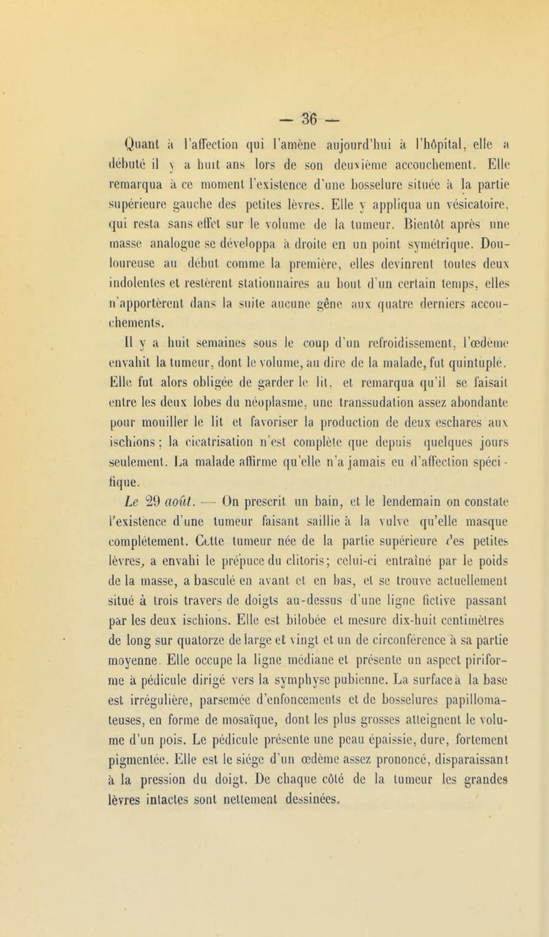 Quant ii l'affection qui l'amène aujourd'hui à l'hôpital, elle a débuté il \ a huit ans lors de son deuxième accouchement. Elle remarqua à ce moment l'existence d'une bosselure située à la partie supérieure gauche des petites lèvres. Elle y appliqua un vésicatoire. qui resta sans effet sur le volume de la tumeur. Bientôt après une masse analogue se développa a droite en un point symétrique. Dou- loureuse au début comme la première, elles devinrent toutes deux indolentes et restèrent stationnaircs au bout d'un certain temps, elles n'apportèrent dans la suite aucune gêne aux quatre derniers accou- chements. 11 y a huit semaines sous le coup d'un refroidissement, l'œdème envahit la tumeur, dont le volume, au dire de la malade, fut quintuple. Elle fut alors obligée de garder le lit. et remarqua qu'il se faisait entre les deux lobes du néoplasme, une transsudation assez abondante pour mouiller le lit et favoriser la production de deux eschares aux ischions ; la cicatrisation n'est complète que depuis quelques jours seulement. La malade aflîrmc qu'elle n'a jamais eu d'affection spéci- fique. Le 29 août. - - On prescrit un bain, et le lendemain on constate l'existence d'une tumeur faisant saillie à la vulve qu'elle masque complètement. Cttte tumeur née de la partie supérieure ^es petites lèvres, a envahi le prépuce du clitoris; celui-ci entraîné par le poids delà masse, a basculé en avant et en bas, et se trouve actuellement situé à trois travers de doigts au-dessus d'une ligne fictive passant par les deux ischions. Elle est bilobée et mesure dix-huit centimètres de long sur quatorze de large et vingt et un de circonférence à sa partie moyenne. Elle occupe la ligne médiane et présente un aspect pirifor- me à pédicule dirigé vers la symphyse pubienne. La surface à la base est irrégulière, parsemée d'enfoncements et de bosselures papilloma- teuses, en forme de mosaïque, dont les plus grosses atteignent le volu- me d'un pois. Le pédicule présente une peau épaissie, dure, fortement pigmentée. Elle est le siège d'un œdème assez prononcé, disparaissant à la pression du doigt. De chaque côté de la tumeur les grandes lèvres intactes sont nettement dessinées.