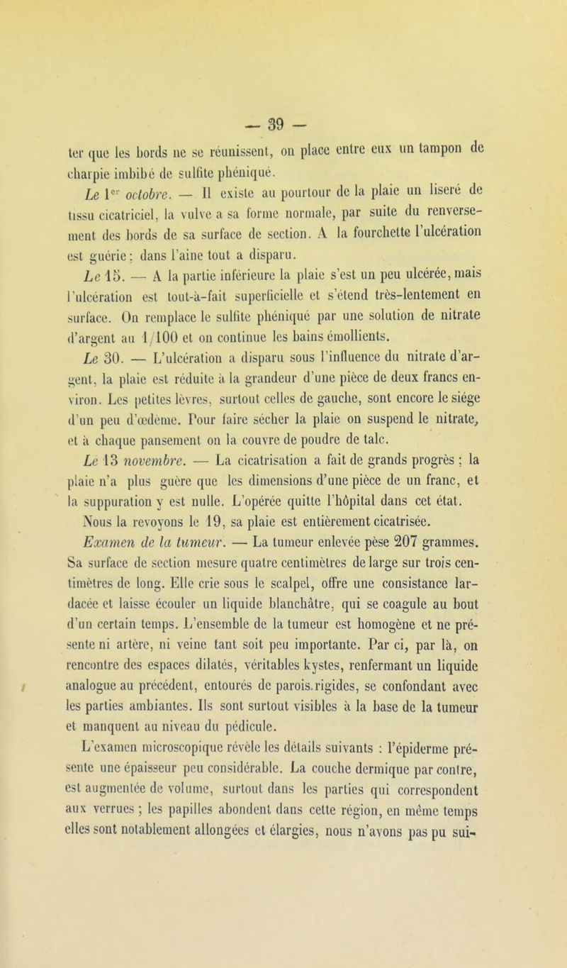ter que les bords ne se réunissent, on place entre eux un tampon de t haï pie imbibé de sulfite phéniqué. Le Ier octobre. — Il existe au pourtour de la plaie un liseré de iissu cicatriciel, la vulve a sa forme normale, par suite du renverse- ment des bords de sa surface de section. A la fourchette l'ulcération est guérie; dans l'aine tout a disparu. lc 15, — A la partie inférieure la plaie s'est un peu ulcérée, mais l'ulcération est tout-à-fait superficielle et s'étend très-lentement en surface. On remplace le sulfite phéniqué par une solution de nitrate d'argent au l , 100 et on continue les bains émollients. Le 30. — L'ulcération a disparu sous l'influence du nitrate d'ar- gent, la plaie est réduite ii la grandeur d'une pièce de deux francs en- viron. Les petites lèvres, surtout celles de gauche, sont encore le siège d'un peu d'oedème. Tour faire sécher la plaie on suspend le nitrate, et ii chaque pansement on la couvre de poudre de talc. Le 13 novembre. — La cicatrisation a fait de grands progrès ; la plaie n'a plus guère que les dimensions d'une pièce de un franc, et la suppuration y est nulle. L'opérée quitte l'hôpital dans cet état. Nous la revoyons le 19, sa plaie est entièrement cicatrisée. Examen de la tumeur. — La tumeur enlevée pèse 207 grammes. Sa surface de section mesure quatre centimètres de large sur trois cen- timètres de long. Elle crie sous le scalpel, offre une consistance lar- dacée et laisse écouler un liquide blanchâtre, qui se coagule au bout d'un certain temps. L'ensemble de la tumeur est homogène et ne pré- sente ni artère, ni veine tant soit peu importante. Par ci, par là, on rencontre des espaces dilatés, véritables kystes, renfermant un liquide analogue au précédent, entourés de parois.rigides, se confondant avec les parties ambiantes. Ils sont surtout visibles à la base de la tumeur et manquent au niveau du pédicule. L'examen microscopique révèle les détails suivants : l'épidémie pré- sente une épaisseur peu considérable. La couche dermique parconlre, est augmentée de volume, surtout dans les parties qui correspondent aux verrues ; les papilles abondent dans cette région, en même temps elles sont notablement allongées et élargies, nous n'avons pas pu sui-
