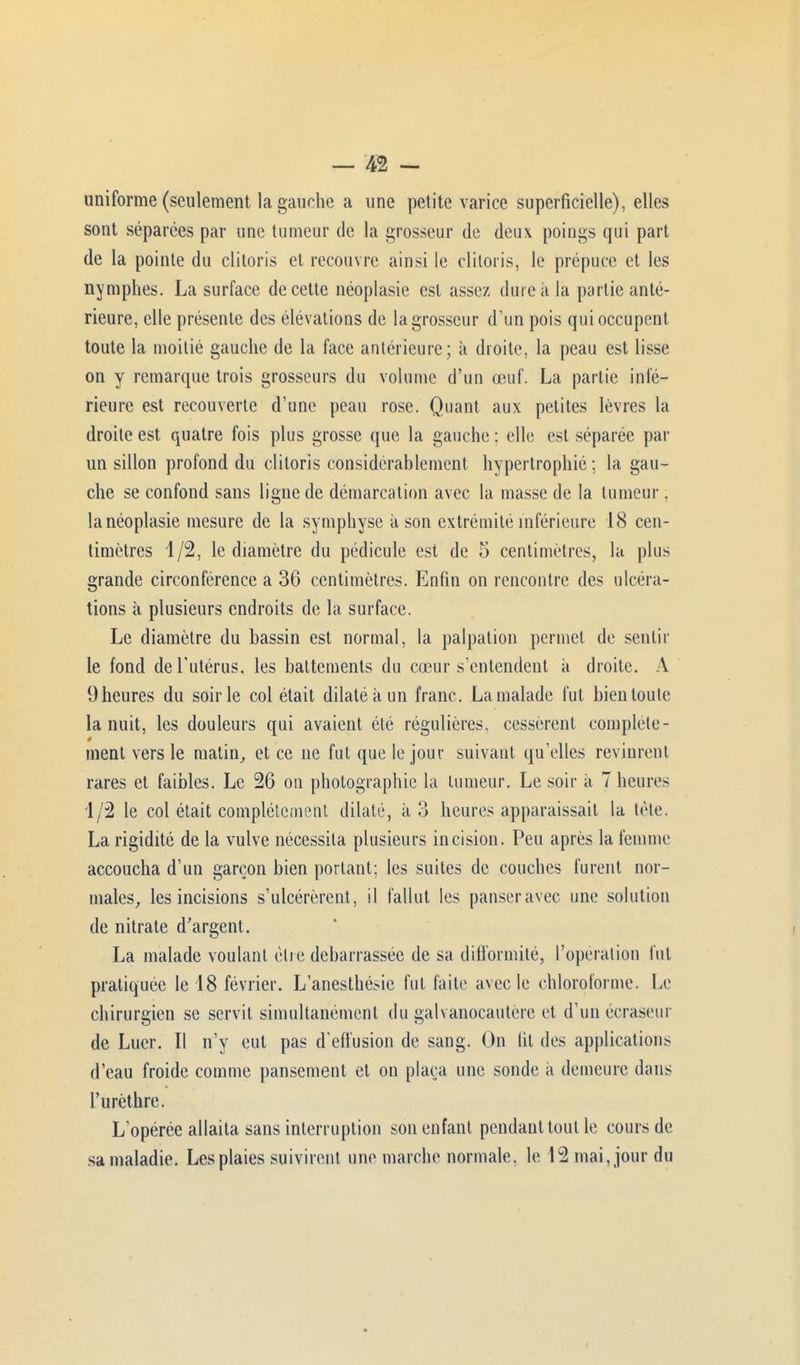 uniforme (seulement la gauche a une petite varice superficielle), elles sont séparées par une tumeur de la grosseur de deux poings qui part de la pointe du clitoris et recouvre ainsi le clitoris, le prépuce et les nymphes. La surface de cette néoplasie est assez dure à la partie anté- rieure, elle présente des élévations de la grosseur d'un pois qui occupent toute la moitié gauche de la face antérieure; à droite, la peau est lisse on y remarque trois grosseurs du volume d'un œuf. La partie inté- rieure est recouverte d'une peau rose. Quant aux petites lèvres la droite est quatre fois plus grosse que la gauche : elle est séparée par un sillon profond du clitoris considérablement hypertrophié ; la gau- che se confond sans ligne de démarcation avec la masse de la tumeur, la néoplasie mesure de la symphyse a son extrémité inférieure 18 cen- timètres 1/2, le diamètre du pédicule est de 5 centimètres, la plus grande circonférence a 36 centimètres. Enfin on rencontre des ulcéra- tions à plusieurs endroits de la surface. Le diamètre du bassin est normal, la palpation permet de sentir le fond de l'utérus, les battements du cœur s'entendent à droite. Y 9 heures du soir le col était dilaté k un franc. La malade fut bien toute la nuit, les douleurs qui avaient été régulières, cessèrent complète- ê ment vers le matin, et ce ne fut que le jour suivant qu'elles revinrent rares et faibles. Le 26 on photographie la tumeur. Le soir à Thèmes 1/2 le col était complètement dilaté, à 3 heures apparaissait la tète. La rigidité de la vulve nécessita plusieurs incision. Peu après la femme accoucha d'un garçon bien portant: les suites de couches furent nor- males, les incisions s'ulcérèrent, il fallut les panser avec une solution de nitrate d'argent. La malade voulant être débarrassée de sa difformité, l'opération fut pratiquée le 18 février. L'anesthésic fut faite avec le chloroforme. Le chirurgien se servit simultanément du galvanocautère et d'un écraseur de Luer. Il n'y eut pas d'effusion de sang. On lit des applications d'eau froide comme pansement et on plaça une sonde ii demeure dans l'urèthre. L'opérée allaita sans interruption son enfant pendant tout le cours de sa maladie. Les plaies suivirent une marche normale, le 12 mai, jour du