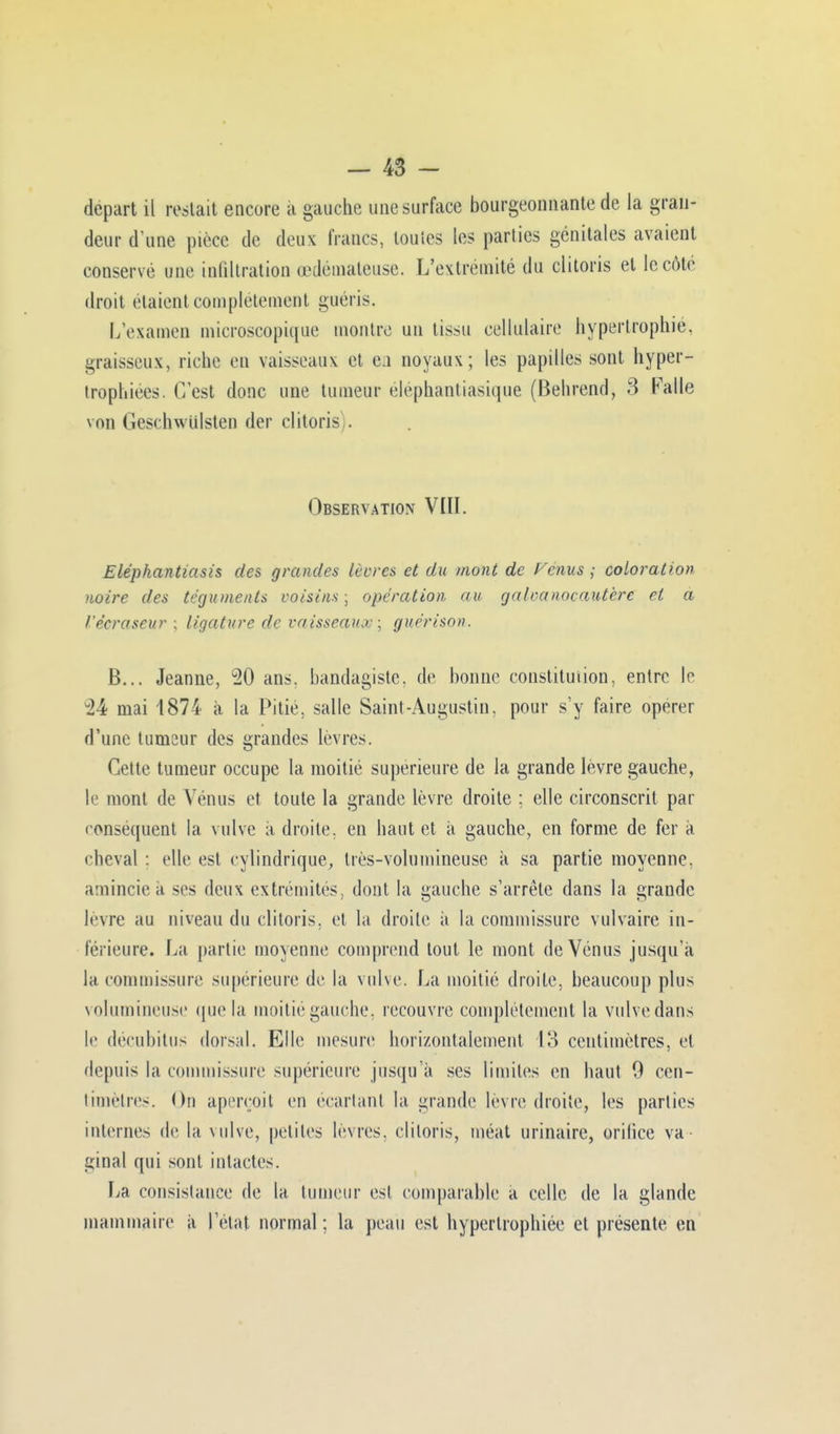 départ il restait encore a gauche une surface bourgeonnante de la gran- deur d'une pièce de deux francs, toutes les parties génitales avaient conservé une infiltration œdémateuse. L'extrémité du clitoris et le côté droit étaient complètement guéris. L'examen microscopique montre un tissu cellulaire hypertrophié, graisseux, riche en vaisseaux et en noyaux; les papilles sont hyper- trophiées. C'est donc une tumeur éléphantiasique (Belirend, 3 Falle \on Geschwulsten der clitoris). Observation VIII. Eléphantiasis des grandes lèvres et du mont de Venus ,• coloration noire des téguments voisins ; opération au galvanocautèrc et a l'éeraseur ; ligature de vaisseaux ; guérison. B... Jeanne, 20 ans. bandagiste. de bonne constitution, entre le u24 mai 1874 à la Pitié, salle Saint-Augustin, pour s'y faire opérer d'une tumeur des grandes lèvres. Cette tumeur occupe la moitié supérieure de la grande lèvre gauche, le mont de Vénus et toute la grande lèvre droite ; elle circonscrit par conséquent la vulve à droite, en haut et à gauche, en forme de fer à cheval : elle est cylindrique, très-volumineuse à sa partie moyenne, amincie a ses deux extrémités, dont la gauche s'arrête dans la grande lèvre au niveau du clitoris, et la droite à la commissure vulvaire in- férieure. La partie moyenne comprend tout le mont de Vénus jusqu'à la commissure supérieure de la vulve. La moitié droite, beaucoup plus volumineuse que la moitié gauche, recouvre complètement la vulve dans le décubitus dorsal. Elle mesure horizontalement 13 centimètres, et depuis la commissure supérieure jusqu'à ses limites en haut 9 cen- timètre-. On aperçoit eu écartant la grande lèvre droite, les parties internes de la vulve, petites lèvres, clitoris, méat urinaire, orifice va- ginal qui sont intactes. La consistance de la tumeur est comparable a celle de la glande mammaire à l'état normal : la peau est hypertrophiée et présente en