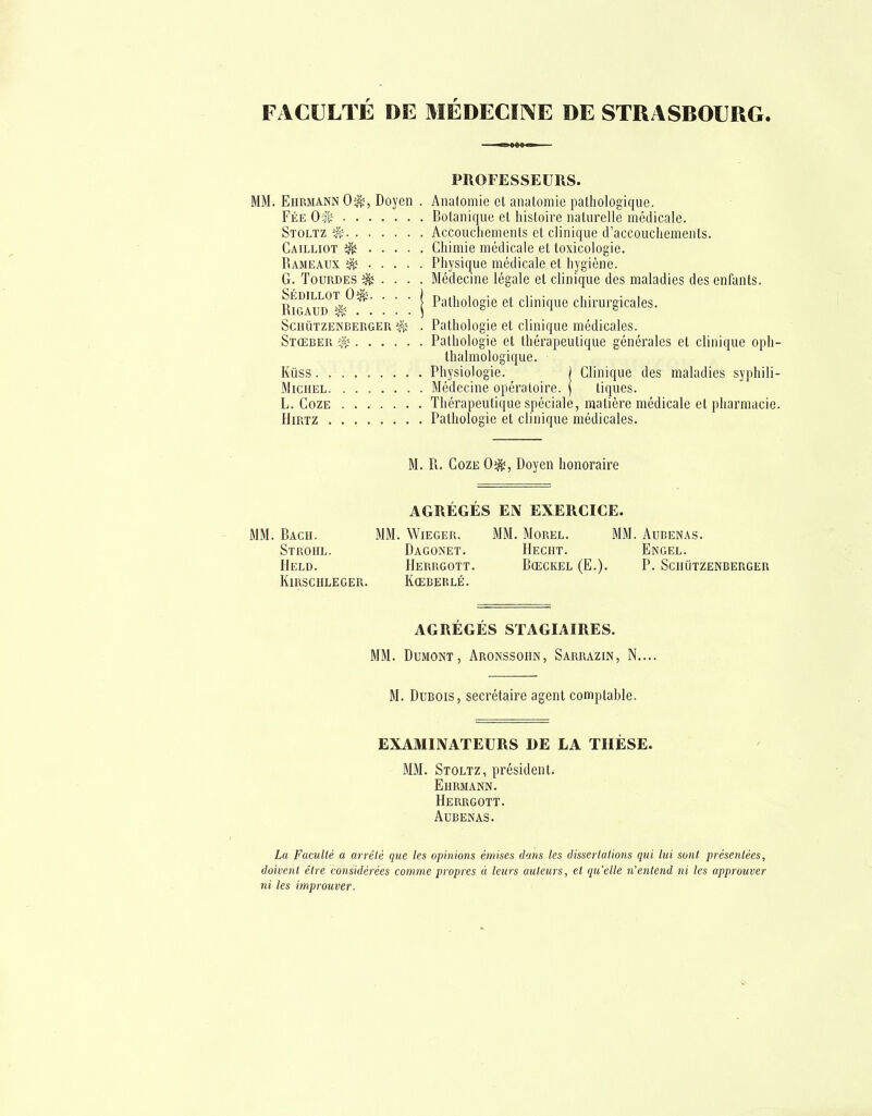 FACULTÉ DE MÉDECINE DE STRASBOURG. PROFESSEURS. Ehmiann 0^, Doyen . Anatomie cl anatomie pathologique. Fée Of^ Botanique et liistoire naturelle médicale. Stoltz ^ Accoucliements et clinique d'accouchements. Cailliot ^ Chimie médicale et toxicologie. Rameaux Physique médicale et hygiène. G. Tourbes ^ . . . . Médecine légale et clinique des maladies des enfants. RigIud '1 P^^hologie et clinique chirurgicales. ScnuTZENBEUGER ^ . Pathologie et clinique médicales. Stœbeu iJïî Pathologie et thérapeutique générales et clinique oph- Ihalmologique. Kiiss Physiologie. | Clinique des maladies syphili- MicHEL Médecine opératoire. | tiques. L. CozE ....... Thérapeutique spéciale, matière médicale et pharmacie. HiRTZ Pathologie et clinique médicales. M. Pl. CozE 0^, Doyen honoraire AGRÉGÉS EN EXERCICE. ' MM. Bach. MM. Wieger. MM. Morel. MM. Aubenas. Stroiil. Dagonet. Hecht. Engel. Held. Herrgott. Bœckel (E.). P. Sciiutzenbeuger Kirschleger. Kœberlé. AGRÉGÉS STAGIAIRES. MM. DuMONT, Aronssoiin, Sarrazin, N.... M. Dubois, secrétaire agent comptable. EXAMINATEURS DE LA THÈSE. MM. Stoltz, président. Ehrmann. Herrgott. Aubenas. La Faculté a arrêté que les opinions émises dans les dissertations qui lui sont présentées, doivent être considérées comme propres à leurs auteurs, et qu'elle n'entend ni les approuver ni les improuver.