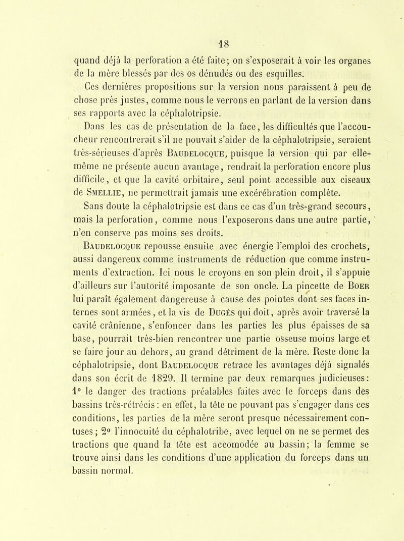 48 quand déjà la perforation a été faite; on s'exposerait à voir les organes de la mère blessés par des os dénudés ou des esquilles. Ces dernières propositions sur la version nous paraissent à peu de chose près justes, comme nous le verrons en parlant de la version dans ses rapports avec la céphalotripsie. Dans les cas de présentation de la face, les difficultés que l'accou- cheur rencontrerait s'il ne pouvait s'aider de la céphalotripsie, seraient très-sérieuses d'après Baudelocque, puisque la version qui par elle- même ne présente aucun avantage, rendrait la perforation encore plus difficile, et que la cavité orbitaire, seul point accessible aux ciseaux de Smellie, ne permettrait jamais une excérébration complète. Sans doute la céphalotripsie est dans ce cas d'un très-grand secours, mais la perforation, comme nous l'exposerons dans une autre partie, n'en conserve pas moins ses droits. Baudelocque repousse ensuite avec énergie l'emploi des crochets, aussi dangereux comme instruments de réduction que comme instru- ments d'extraction. Ici nous le croyons en son plein droit, il s'appuie d'ailleurs sur l'autorité imposante de son oncle. La pincette de Boer lui paraît également dangereuse à cause des pointes dont ses faces in- ternes sont armées, et la vis de Dugés qui doit, après avoir traversé la cavité crânienne, s'enfoncer dans les parties les plus épaisses de sa base, pourrait très-bien rencontrer une partie osseuse moins large et se faire jour au dehors, au grand détriment de la mère. Reste donc la céphalotripsie, dont Baudelocque retrace les avantages déjà signalés dans son écrit de 1829. 11 termine par deux remarques judicieuses: i° le danger des tractions préalables faites avec le forceps dans des bassins très-rétrécis : en effet, la tête ne pouvant pas s'engager dans ces conditions, les parties de la mère seront presque nécessairement con- tuses; 2» l'innocuité du céphalotribe, avec lequel on ne se permet des tractions que quand la tête est accomodée au bassin; la femme se trouve ainsi dans les conditions d'une application du forceps dans un bassin normal.