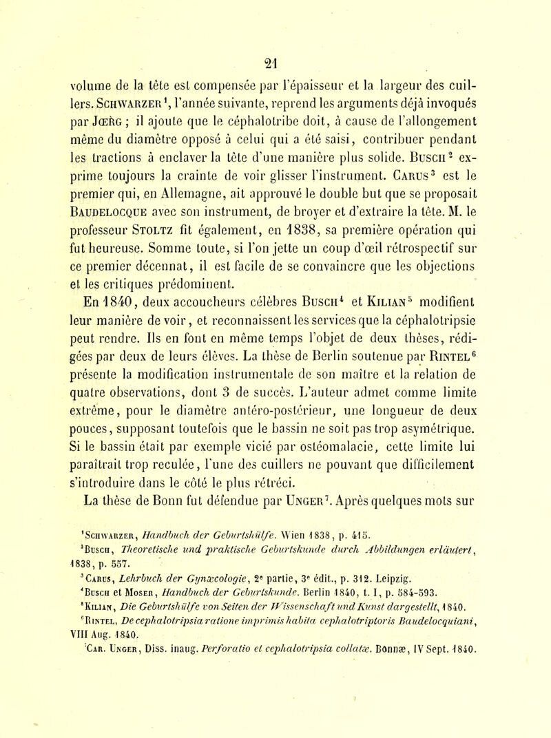 volume de la lête est compensée par l'épaisseur et la largeur des cuil- lers. Schwarzer', l'année suivante, reprend les arguments déjà invoqués par JœRg; il ajoute que le céphalolribe doit, à cause de l'allongement même du diamètre opposé à celui qui a été saisi, contribuer pendant les tractions à enclaver la tête d'une manière plus solide. Buscu' ex- prime toujours la crainte de voir glisser l'instrument. Carus^ est le premier qui, en Allemagne, ait approuvé le double but que se proposait Baudelocque avec son instrument, de broyer et d'extraire la tête. M. le professeur Stoltz fit également, en 1838, sa première opération qui fut heureuse. Somme toute, si l'on jette un coup d'œil rétrospectif sur ce premier décennat, il est facile de se convaincre que les objections et les critiques prédominent. En 1840, deux accoucheurs célèbres Busch* et Kilian^ modifient leur manière devoir, et reconnaissent les services que la céphalotripsie peut rendre. Ils en font en même temps l'objet de deux thèses, rédi- gées par deux de leurs élèves. La thèse de Berlin soutenue par Rintel présente la modification instrumentale de son maître et la relation de quatre observations, dont 3 de succès. L'auteur admet comme limite extrême, pour le diamètre antéro-postérieur, une longueur de deux pouces, supposant toutefois que le bassin ne soit pas trop asymétrique. Si le bassin était par exemple vicié par ostéomalacie, cette limite lui paraîtrait trop reculée, l'une des cuillers ne pouvant que difficilement s'introduire dans le côté le plus rétréci. La thèse de Bonn fut défendue par Unger'. Après quelques mots sur 'ScHWARZER, Handbuch der Geburtshiilfe. Wien 1838, p. 413. ^Btjsch, Tlieoretische und j)>'0'ktische Geburtskunde durch Abbildungen erldutert, 1838, p. 537. ^Carl's, Lehrbuch der Gynxcologie, 2» partie, 3^ édit., p. 312. Leipzig. 'Bdsch et MosER, Handbuch der Geburtskunde. Berlin 1840, t. I, p. 584-593. 'KiLiAN, Die Geburtshnlfe vonSeitender fFissenschaftvnd Kunst dargeslellt^ 1840. RiNTEL, DecephalotrijJsiaraiione imprimishabita ceiihalotriploris Baudelocquiani, VIII Aug. 1840. 'Car. Inger, Diss. inaug. Perforalio el cephalotripsia coUatae. Bonnse, IV Sept. ^840.