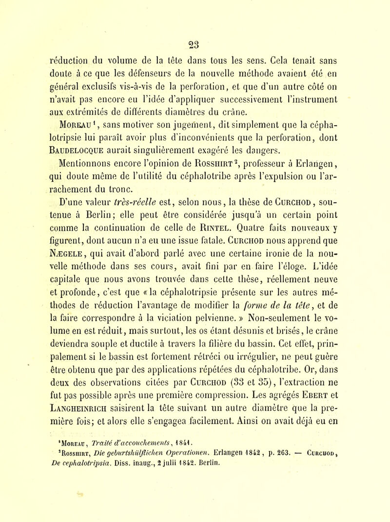 réduction du volume de la lête dans tous les sens. Cela tenait sans doute à ce que les défenseurs de la nouvelle méthode avaient été en général exclusifs vis-à-vis de la perforation, et que d'un autre côté on n'avait pas encore eu l'idée d'appliquer successivement l'instrument aux extrémités de différents diamètres du crâne. MoREAuS sans motiver son jugement, dit simplement que la cépha- lotripsie lui paraît avoir plus d'inconvénients que la perforation, dont Baudelocque aurait singulièrement exagéré les dangers. Mentionnons encore l'opinion de Rosshirt^ professeur à Erlangen, qui doute môme de l'utilité du céphalotribe après l'expulsion ou l'ar- rachement du tronc. D'une valeur très-réelle est, selon nous, la thèse de Curchod , sou- tenue à Berlin; elle peut être considérée jusqu'à un certain point comme la continuation de celle de Rintel. Quatre faits nouveaux y figurent, dont aucun n'a eu une issue fatale. Curchod nous apprend que N/EGELE, qui avait d'abord parlé avec une certaine ironie de la nou- velle méthode dans ses cours, avait fini par en faire l'éloge. L'idée capitale que nous avons trouvée dans cette thèse, réellement neuve et profonde, c'est que cria céphalotripsie présente sur les autres mé- thodes de réduction l'avantage de modifier la forme de la fêle, et de la faire correspondre à la viciation pelvienne. » Non-seulement le vo-^ lume en est réduit, mais surtout, les os étant désunis et brisés, le crâne deviendra souple et ductile à travers la filière du bassin. Cet effet, prin- palement si le bassin est fortement rétréci ou irrégulier, ne peut guère être obtenu que par des applications répétées du céphalotribe. Or, dans deux des observations citées par Curchod (33 et 35), l'extraction ne fut pas possible après une première compression. Les agrégés Ebert et Langheinrich saisirent la tète suivant un autre diamètre que la pre- mière fois; et alors elle s'engagea facilement. Ainsi on avait déjà eu en 'MoREAu, Traité d'accouchements, K8i:\. 'RossHiRT, Die gebîcrtshu/JIic/ien Operationen. Erlangen 1842 , p. 263. — Cduchod, De cephalotripsia. Diss. inaug., 2 jiilii 1842. Berlin. ...