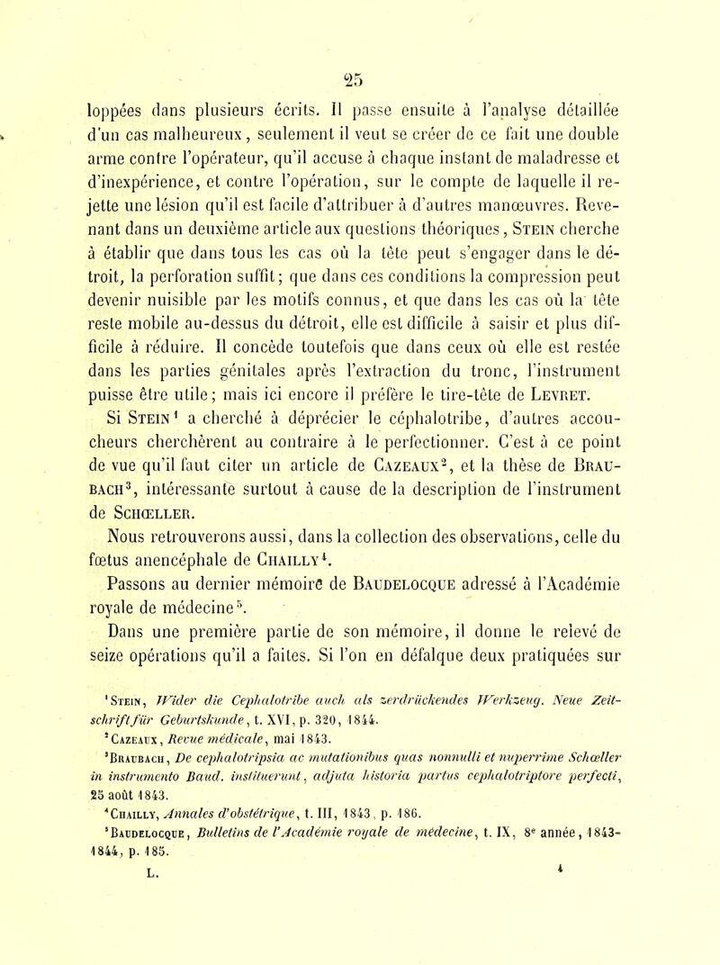 loppées dans plusieurs écrits. Il passe ensuite à l'analyse détaillée d'un cas malheureux , seulement il veut se créer de ce fait une double arme contre l'opérateur, qu'il accuse à chaque instant de maladresse et d'inexpérience, et contre l'opération, sur le compte de laquelle il re- jette une lésion qu'il est facile d'attribuer à d'autres manœuvres. Reve- nant dans un deuxième article aux questions théoriques, Stein cherche à établir que dans tous les cas où la tète peut s'engager dans le dé- troit, la perforation suffit; que dans ces conditions la compression peut devenir nuisible par les motifs connus, et que dans les cas où la tête reste mobile au-dessus du détroit, elle est difficile à saisir et plus dif- ficile à réduire. Il concède toutefois que dans ceux où elle est restée dans les parties génitales après l'extraction du tronc, l'instrument puisse être utile; mais ici encore il préfère le lire-tête de Levret. Si Stein' a cherché à déprécier le céphalotribe, d'autres accou- cheurs cherchèrent au contraire à le perfectionner. C'est à ce point de vue qu'il faut citer un article de Cazeaux-, et la thèse de Brau- BACH^, intéressante surtout à cause de la description de l'instrument de SCHŒLLER. Nous retrouverons aussi, dans la collection des observations, celle du fœtus anencéphale de Ciïailly^ Passons au dernier mémoire de Baudelocque adressé à l'Académie royale de médecine'\ Dans une première partie de son mémoire, il donne le relevé de seize opérations qu'il a faites. Si l'on en défalque deux pratiquées sur 'Stein, JFider die Céphalotribe aucli. als zerdriickendes fFerkzeug. Neue Zeit- schriftfiir Geburtskimde, t. XVI, p. 320, 1844. 'CAZEAtx, Revue médicale^ mai 1843. 'Braubach, De cephalotripsia ac mutationibus quas nonnulli et niqierrime Scliœller in instrumento Baiid. instituerunt^ adjuta liistoria j^artus ceiihalotriptore per/ecti^ 25 août 1843. ■•CiiAiLLV, Annales d'obstétrique, t. III, 1843, p. 186. 'Bacdelocqce, Bulletins de l'Académie royale de médecine, t. IX, 8'^ année, 1843- 1844, p.185.