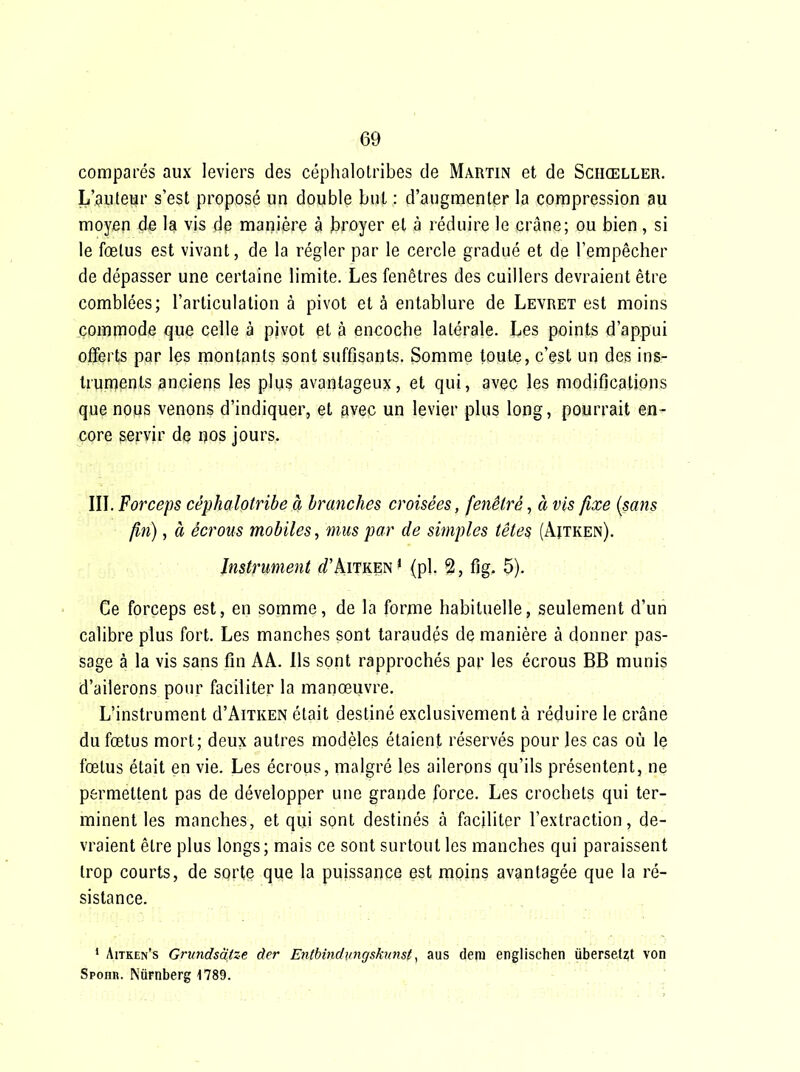 comparés aux leviers des céplialotribes de Martin et de Schœller. L'auteur s'est proposé un double but : d'augmenter la compression au moyen d^ la vis de manière à broyer et à réduire le crâne; ou bien, si le fœtus est vivant, de la régler par le cercle gradué et de l'empêcher de dépasser une certaine limite. Les fenêtres des cuillers devraient être comblées; l'articulation à pivot et à entablure de Levret est moins commode que celle à pivot et à encoche latérale. Les points d'appui offerts par les montants sont suffisants. Somme toute, c'est un des ins- trunjents anciens les plus avantageux, et qui, avec les modifications que noMS venons d'indiquer, et avec un levier plus long, pourrait en- core servir de nos jours. IIL Forceps céphalotribe à branches croisées, fenêtré, à vis fixe {sans fm), à écrous mobiles, mus par de simples têtes (Aitken). Instrument (/'Aitken * {pl. 2, fig. 5). Ce forceps est, en somme, de la forme habituelle, seulement d'un calibre plus fort. Les manches sont taraudés de manière à donner pas- sage à la vis sans fin AA. Ils sont rapprochés par les écrous BB munis d'ailerons pour faciliter la manœuvre. L'instrument d'AiTKEN était destiné exclusivement à réduire le crâne du fœtus mort; deux autres modèles étaient réservés pour les cas où le fœtus était en vie. Les écrous, malgré les ailerons qu'ils présentent, ne permettent pas de développer une grande force. Les crochets qui ter- minent les manches, et qui sont destinés à faciliter l'extraction, de- vraient être plus longs; mais ce sont surtout les manches qui paraissent trop courts, de sorte que la puissance est moins avantagée que la ré- sistance. • Aitken's Gnindsalze àer EntbinduJigskunst, aus deni englischen iibersetzt von Spoiin. NiiFnberg 1789.