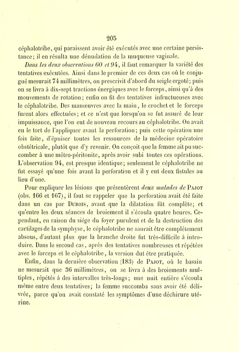 céphalotribe, qui paraissent avoir été exécutés avec une certaine persis- tance; il en résulta une dénudation de la muqueuse vaginale. Dans les deux observations 60 et 9^i, il faut remarquer la variété des tentatives exécutées. Ainsi dans le premier de ces deux cas où le conju- gué mesurait 74 millimètres, on prescrivit d'abord du seigle ergoté; puis on se livra à dix-sept tractions énergiques avec le forceps, ainsi qu'à des mouvements de rotation; enfin on fit des tentatives infructueuses avec le céphalotribe. Des manœuvres avec la main, le crochet et le forceps furent alors effectuées; et ce n'est que lorsqu'on se fut assuré de leur impuissance, que l'on eut de nouveau recours au céphalotribe. On avait eu le tort de l'appliquer avant la perforation; puis celte opéialion une fois faite, d'épuiser toutes les ressources de la médecine opératoire obstétricale, plutôt que d'y revenir. On conçoit que la femme ait pu suc- comber à une métro-péritonite, après avoir subi toutes ces opérations. L'observation 94, est presque identique; seulement le céphalotribe ne fut essayé qu'une fois avant la perforation et il y eut deux fistules au lieu d'une. Pour expliquer les lésions que présentèrent deux malades de Pajot (obs. 166 et 167), il faut se rappeler que la perforation avait été faite dans un cas par Dubois, avant que la dilatation fût complète; et qu'entre les deux séances de broiement il s'écoula quatre heures. Ce- pendant, en raison du siège du foyer purulent et de la destruction des cartilages de la symphyse, le céphalotribe ne saurait être complètement absous, d'autant plus que la branche droite fut très-difficile à intro- duire. Dans le second cas, après des tentatives nombreuses et répétées avec le forceps et le céphalotribe, la version dut être pratiquée. Enfin, dans la dernière observation (183) de Pajot, où le bassin ne mesurait que 36 millimètres, on se livra à des broiements mul- tiples, répétés à des intervalles très-longs; une nuit entière s'écoula même entre deux tentatives; la femme succomba sans avoir été déli- vrée, parce qu'on avait constaté les symptômes d'une déchirure uté- rine.