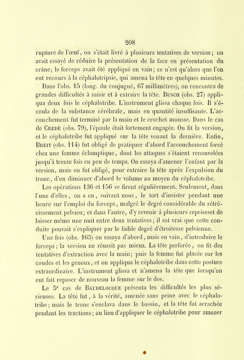 rupture de l'œuf, on s'était livré à plusieurs lentatives de version; on avait essayé de réduire la présentation de la face en présentation du crâne; le forceps avait été appliqué en vain; ce n'est qu'alors que l'on eut recours à la céphalotripsie, qui amena la tête en quelques minutes. Dans l'obs. 15 (long, du conjugué, 67 millimètres), on rencontra de grandes difficultés à saisir et à extraire la tête. Busch (obs. 27) appli- qua deux fois le céphalotribe. L'instrument glissa chaque fois. Il s'é- coula de la substance cérébrale, mais en quantité insuffisante. L'ac- couchement fut terminé par la main et le crochet mousse. Dans le cas de Credé (obs. 79), l'épaule était fortement engagée. On fit la version, elle céphalotribe fut appliqué sur la tête venant la dernière. Enfin, Breit (obs. 114) fut obligé de pratiquer d'abord l'accouchement forcé chez une femme éclamptique, dont les attaques s'étaient renouvelées jusqu'à trente fois en peu de temps. On essaya d'amener l'enfant par la version, mais on fut obligé, pour extraire la tête après l'expulsion du tronc, d'en diminuer d'abord le volume au moyen du céphalotribe. Les opérations 136 et 156 se firent régulièrement. Seulement, dans l'une d'elles, on a eu, suivant nous, le tort d'insister pendant une heure sur l'emploi du forceps, malgré le degré considérable du rétré- cissement pelvieu; et dans l'autre, d'y revenir à plusieurs repriseset de laisser même une nuit entre deux tentatives; il est vrai que cette con- duite pouvait s'expliquer par le faible degré d'étroilesse pelvienne. Une fois (obs. 163) on essaya d'abord, mais en vain, d'introduire le forceps; la version ne réussit pas mieux. La tête perforée, on fit des tentatives d'extraction avec la main; puis la femme fut placée sur les coudes et les genoux, et on appliqua le céphalotribe dans cette posture extraordinaire. L'instrument glissa et n'amena la tête que lorsqu'on eut fait reposer de nouveau la femme sur le dos. Le 5® cas de Baudelocque présenta les difficultés les plus sé- rieuses. La tête fut, à la vérité, amenée sans peine avec le céphalo- tribe; mais le tronc s'enclava dans le bassin, et la tête fut arrachée pendant les tractions; au lieu d'appliquer le céphalotribe pour amener